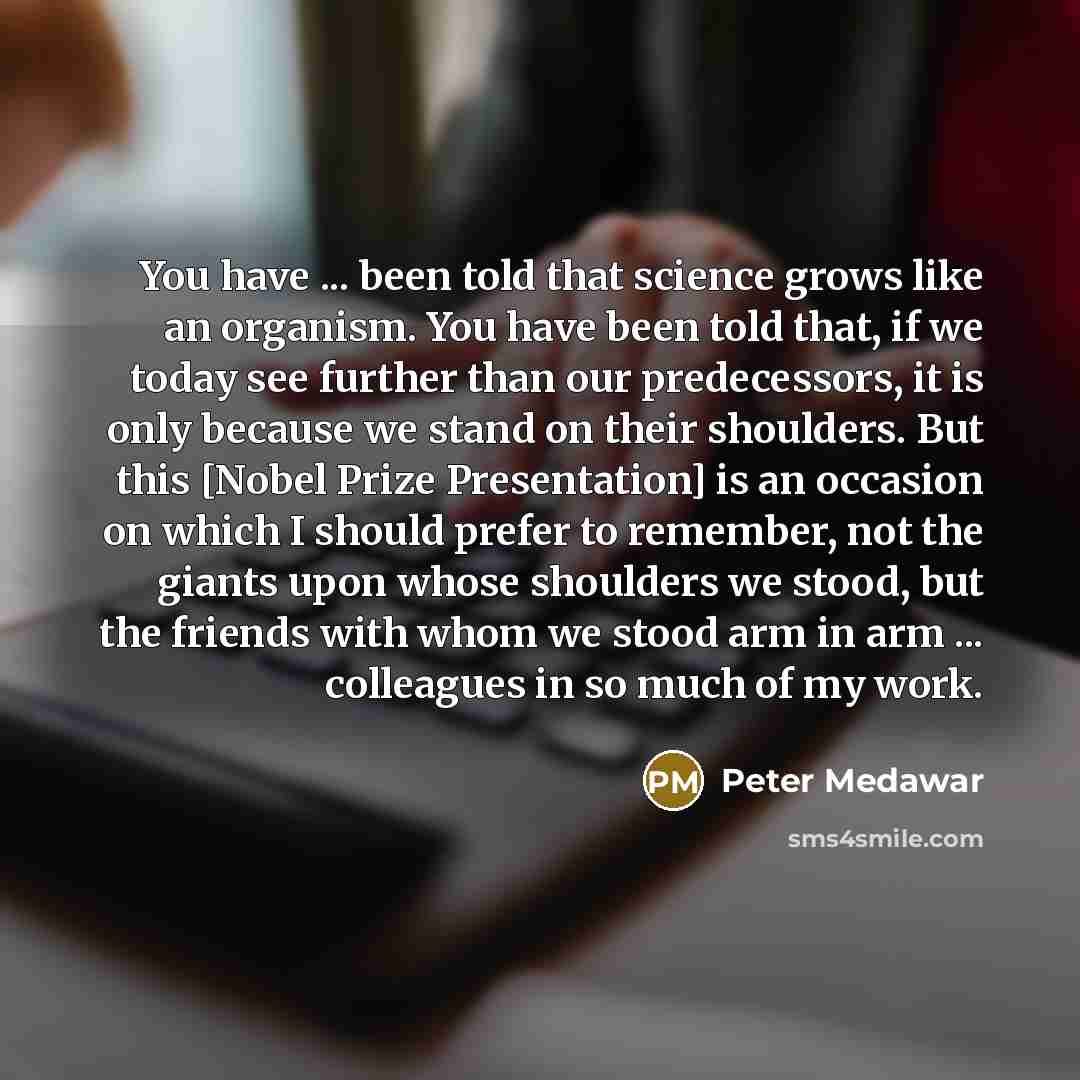 “You have ... been told that science grows like an organism. You have been told that, if we today see further than our predecessors, it is only because we stand on their shoulders. But this [Nobel Prize Presentation] is an occasion on which I should prefer to remember, not the giants upon whose…” quote by Peter Medawar