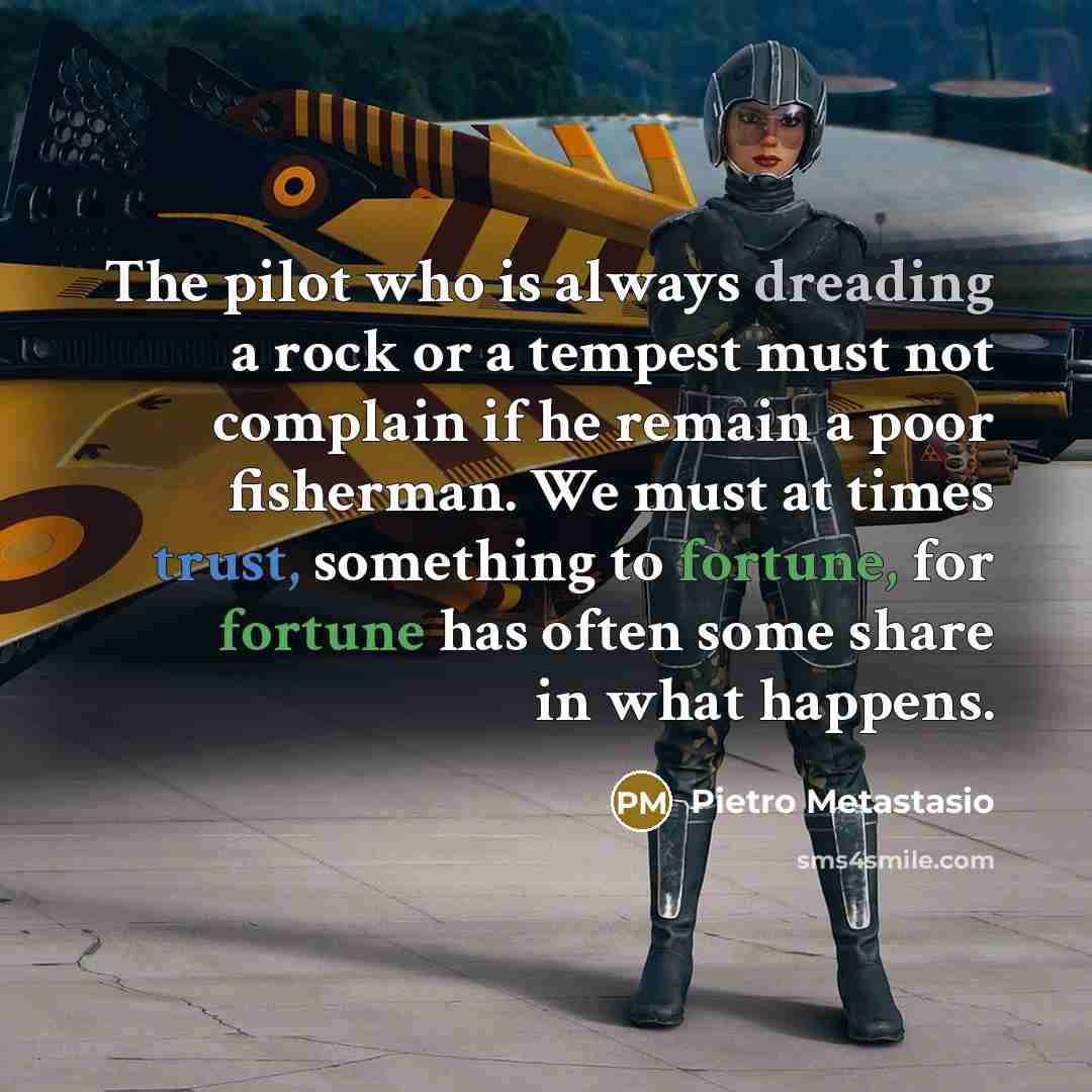 “The pilot who is always dreading a rock or a tempest must not complain if he remain a poor fisherman. We must at times trust, something to fortune, for fortune has often some share in what happens.” quote by Pietro Metastasio