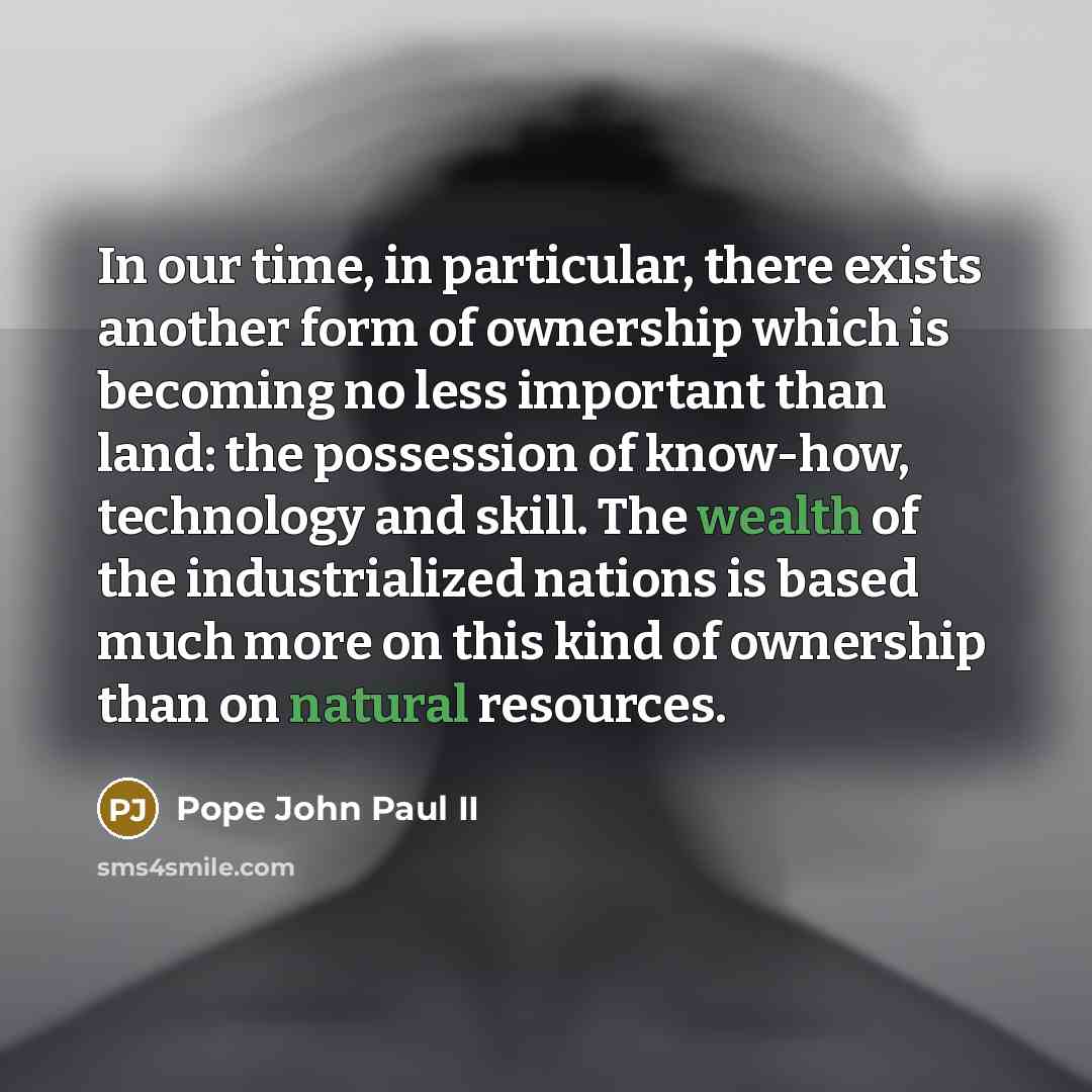 “In our time, in particular, there exists another form of ownership which is becoming no less important than land: the possession of know-how, technology and skill. The wealth of the industrialized nations is based much more on this kind of ownership than on natural resources.” quote by Pope John Paul II