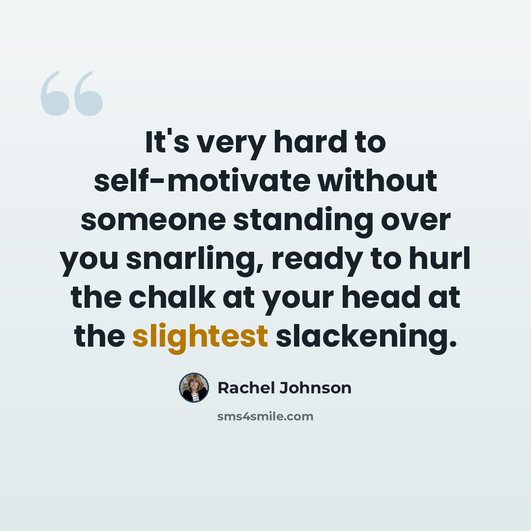 “It's very hard to self-motivate without someone standing over you snarling, ready to hurl the chalk at your head at the slightest slackening.” quote by Rachel Johnson