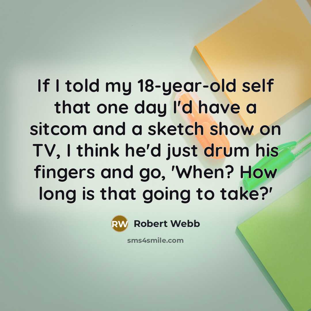 “If I told my 18-year-old self that one day I'd have a sitcom and a sketch show on TV, I think he'd just drum his fingers and go, 'When? How long is that going to take?'” quote by Robert Webb