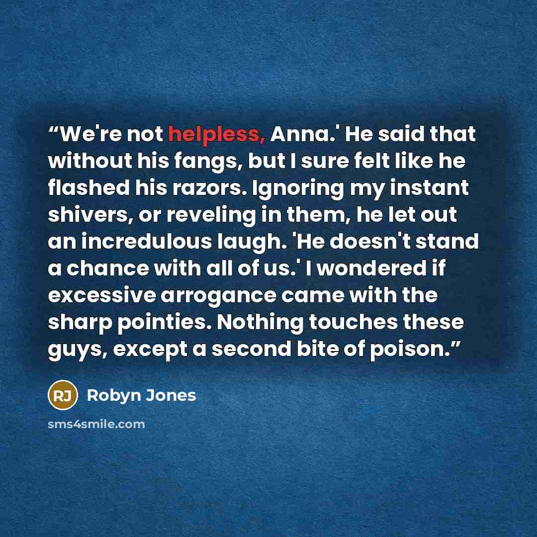 “We're not helpless, Anna.' He said that without his fangs, but I sure felt like he flashed his razors. Ignoring my instant shivers, or reveling in them, he let out an incredulous laugh. 'He doesn't stand a chance with all of us.' I wondered if excessive arrogance came with the sharp pointies…” quote by Robyn Jones