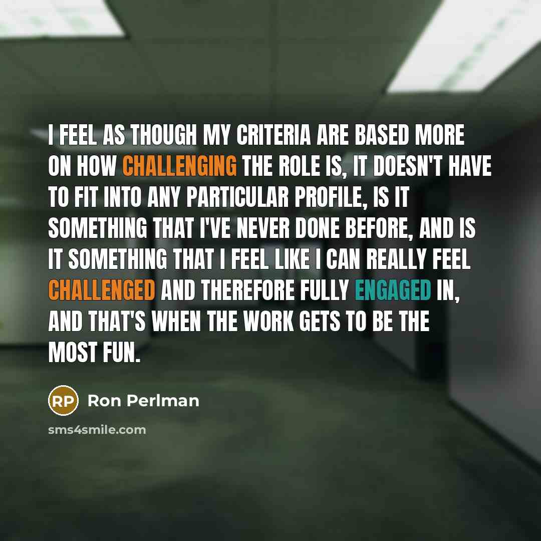 “I feel as though my criteria are based more on how challenging the role is, it doesn't have to fit into any particular profile, is it something that I've never done before, and is it something that I feel like I can really feel challenged and therefore fully engaged in, and that's when the work…” quote by Ron Perlman