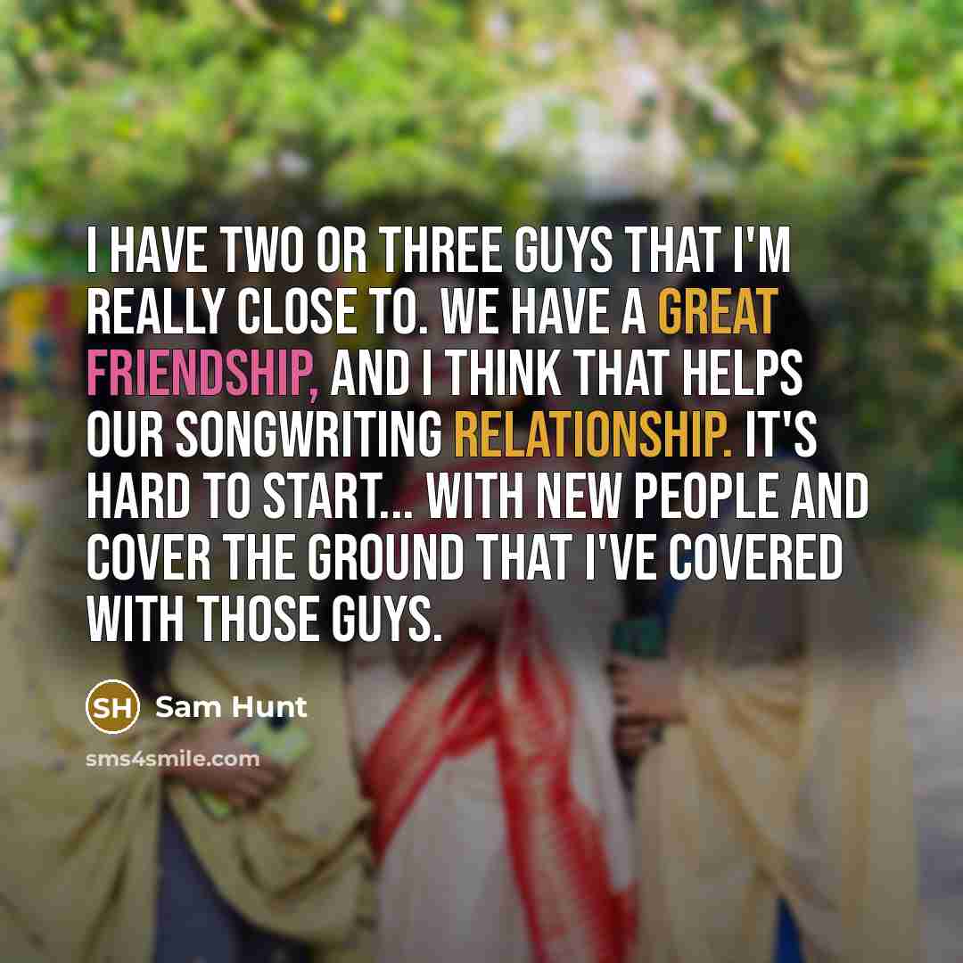 “I have two or three guys that I'm really close to. We have a great friendship, and I think that helps our songwriting relationship. It's hard to start... with new people and cover the ground that I've covered with those guys.” quote by Sam Hunt