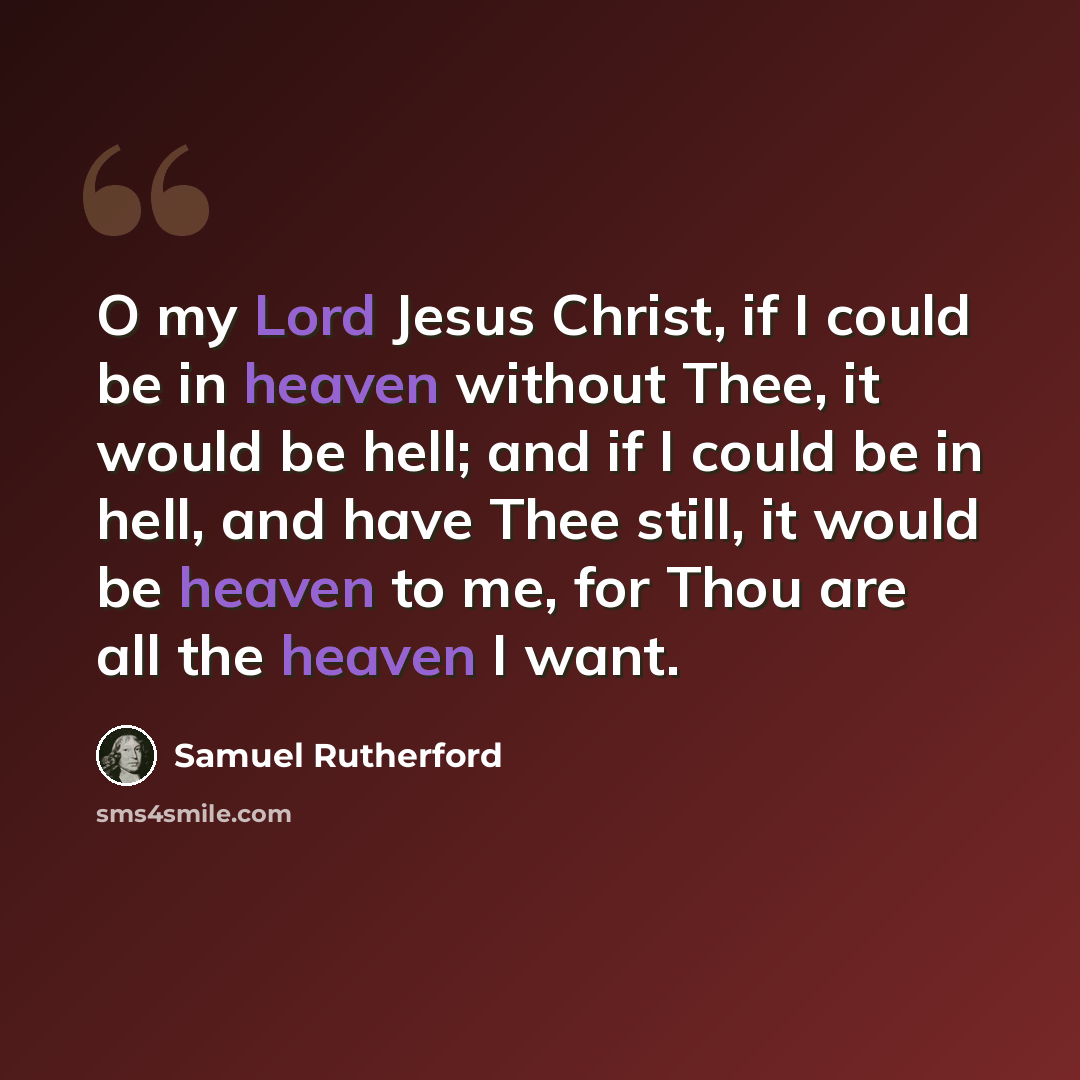 “O my Lord Jesus Christ, if I could be in heaven without Thee, it would be hell; and if I could be in hell, and have Thee still, it would be heaven to me, for Thou are all the heaven I want.” quote by Samuel Rutherford