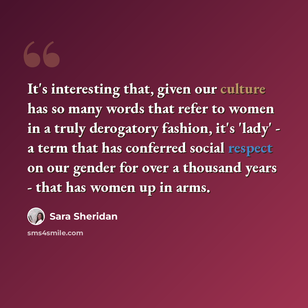 “It's interesting that, given our culture has so many words that refer to women in a truly derogatory fashion, it's 'lady' - a term that has conferred social respect on our gender for over a thousand years - that has women up in arms.” quote by Sara Sheridan