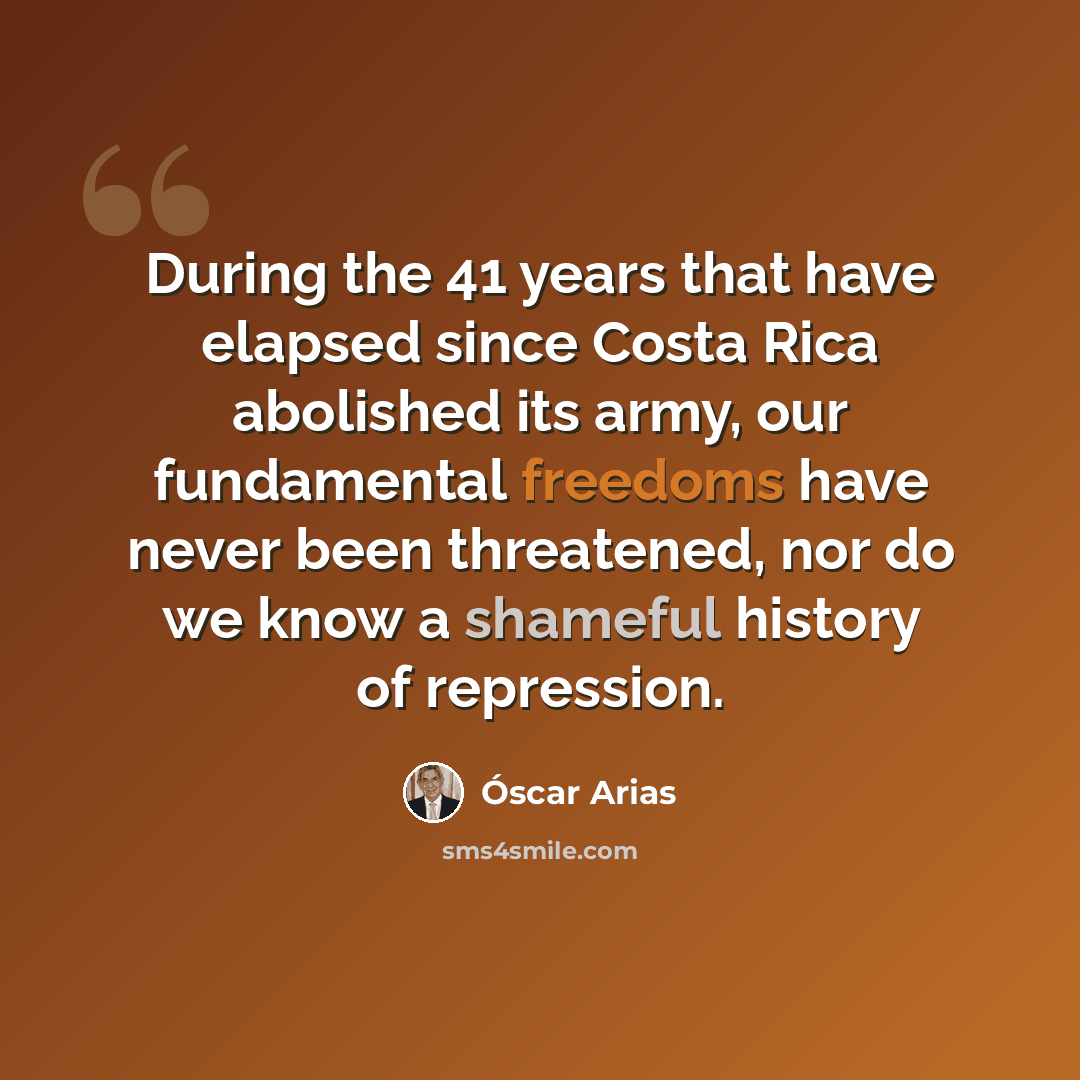 “During the 41 years that have elapsed since Costa Rica abolished its army, our fundamental freedoms have never been threatened, nor do we know a shameful history of repression.” quote by Óscar Arias