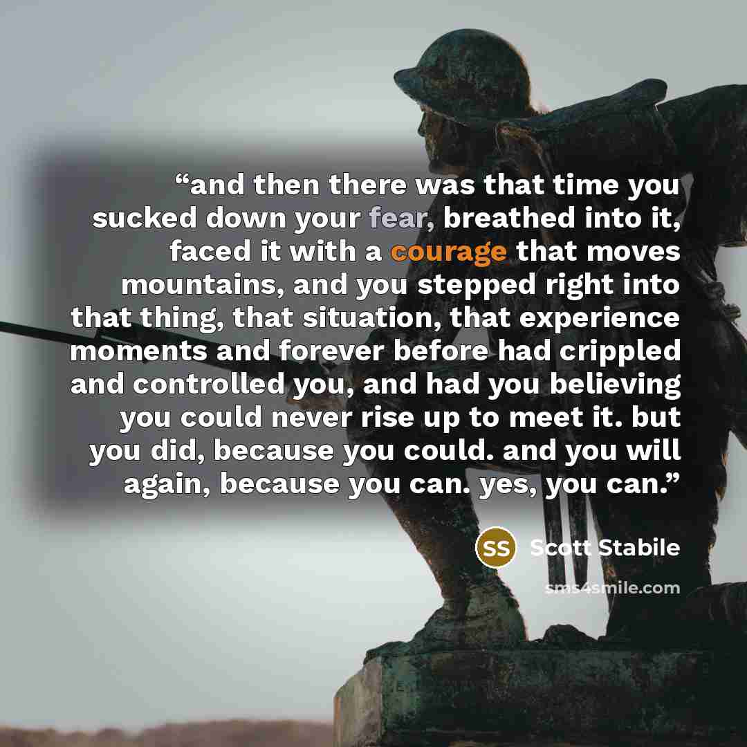 “and then there was that time you sucked down your fear, breathed into it, faced it with a courage that moves mountains, and you stepped right into that thing, that situation, that experience moments and forever before had crippled and controlled you, and had you believing you could never rise up…” quote by Scott Stabile