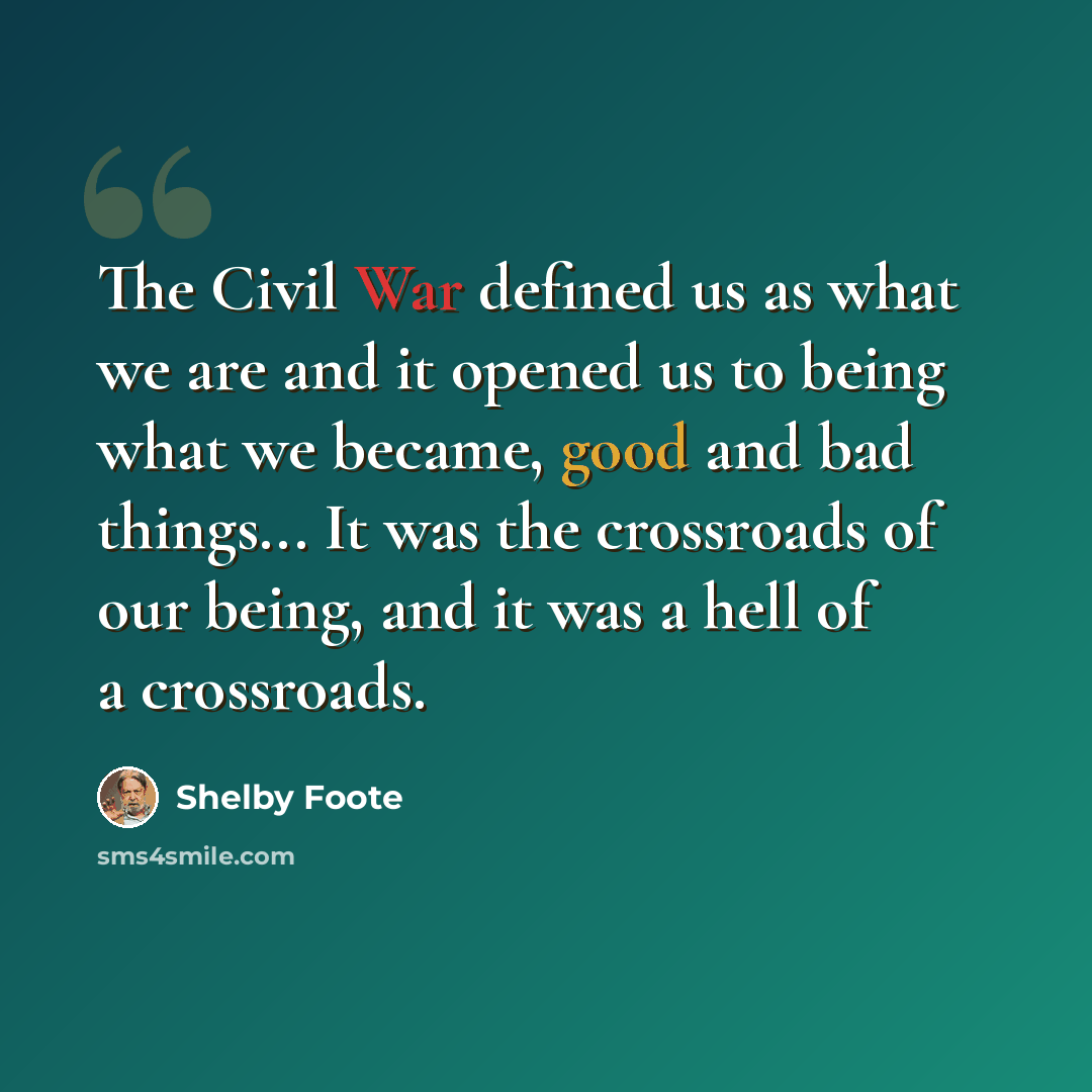 “The Civil War defined us as what we are and it opened us to being what we became, good and bad things... It was the crossroads of our being, and it was a hell of a crossroads.” quote by Shelby Foote