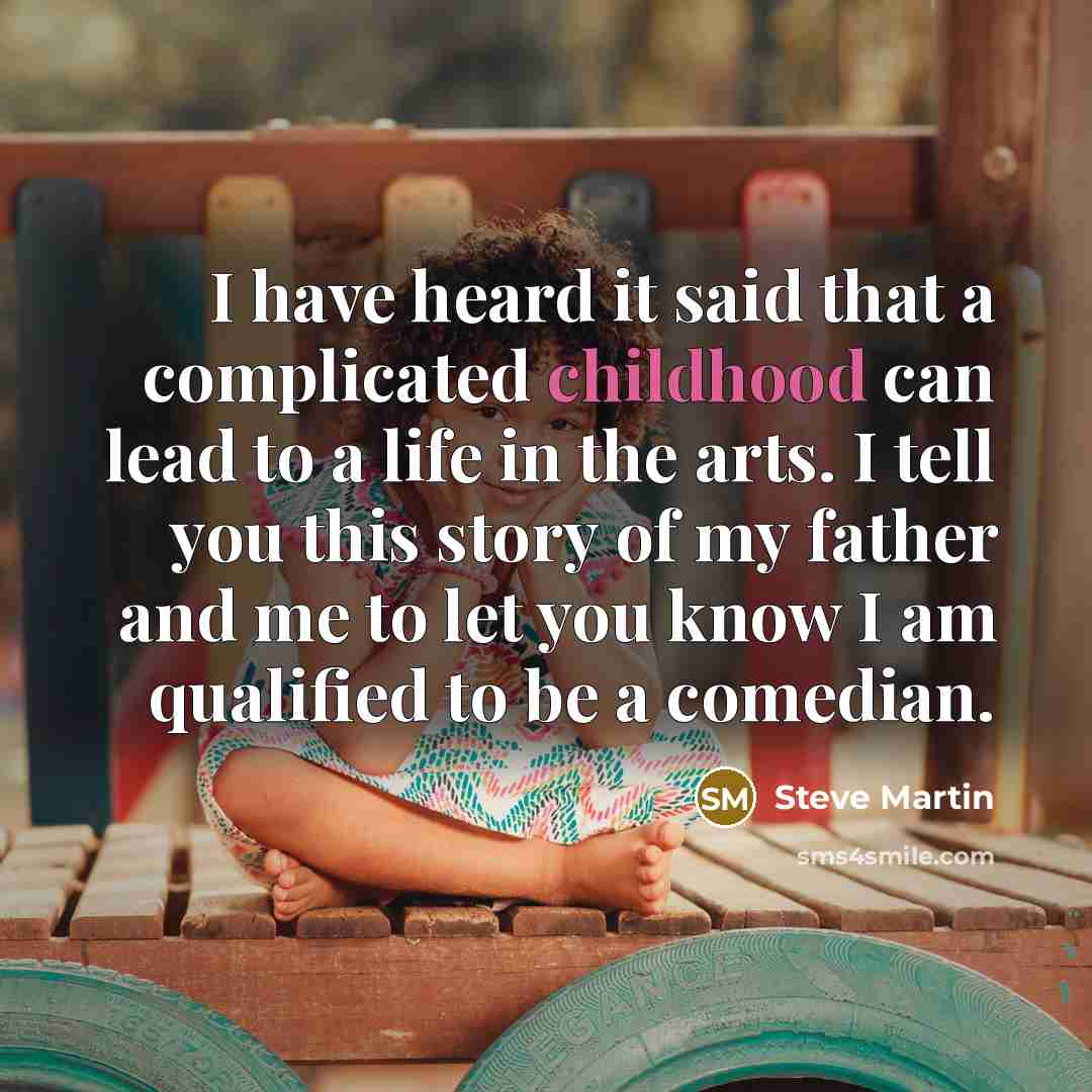 “I have heard it said that a complicated childhood can lead to a life in the arts. I tell you this story of my father and me to let you know I am qualified to be a comedian.” quote by Steve Martin