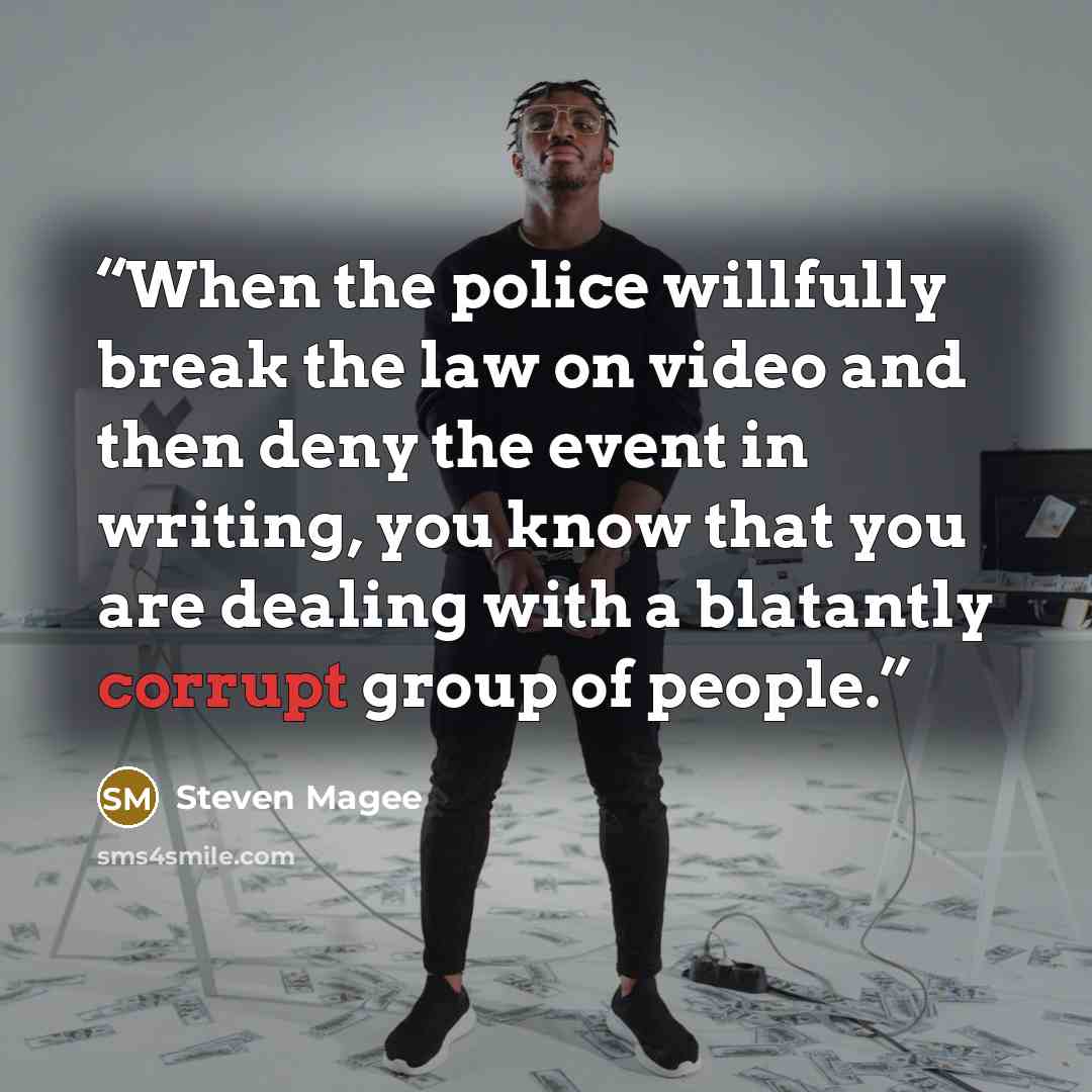 “When the police willfully break the law on video and then deny the event in writing, you know that you are dealing with a blatantly corrupt group of people.” quote by Steven Magee