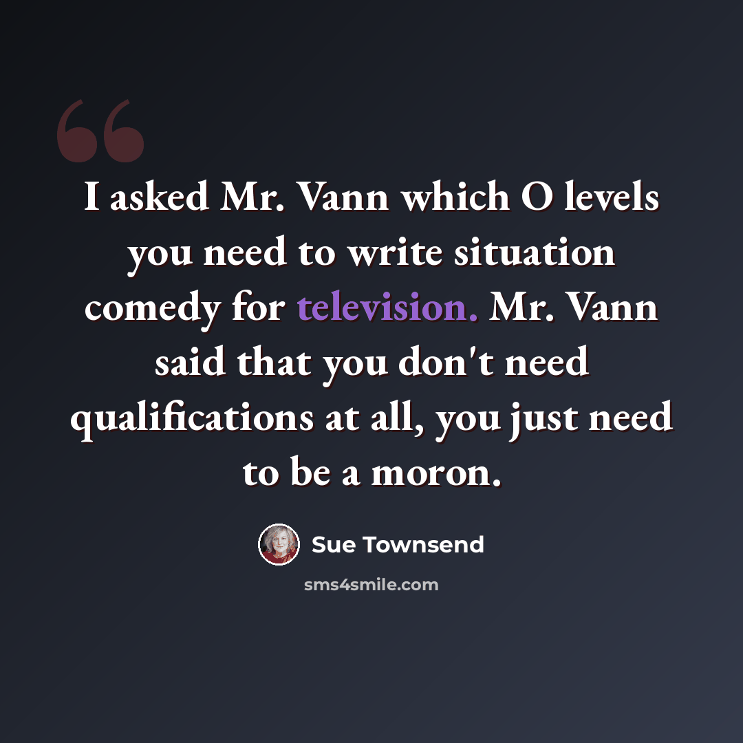 “I asked Mr. Vann which O levels you need to write situation comedy for television. Mr. Vann said that you don't need qualifications at all, you just need to be a moron.” quote by Sue Townsend