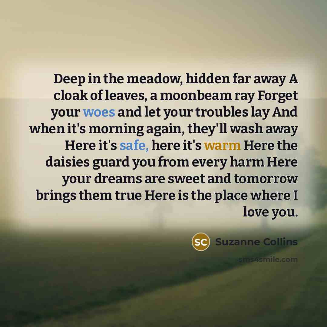 “Deep in the meadow, hidden far away A cloak of leaves, a moonbeam ray Forget your woes and let your troubles lay And when it's morning again, they'll wash away Here it's safe, here it's warm Here the daisies guard you from every harm Here your dreams are sweet and tomorrow brings them true Here is…” quote by Suzanne Collins