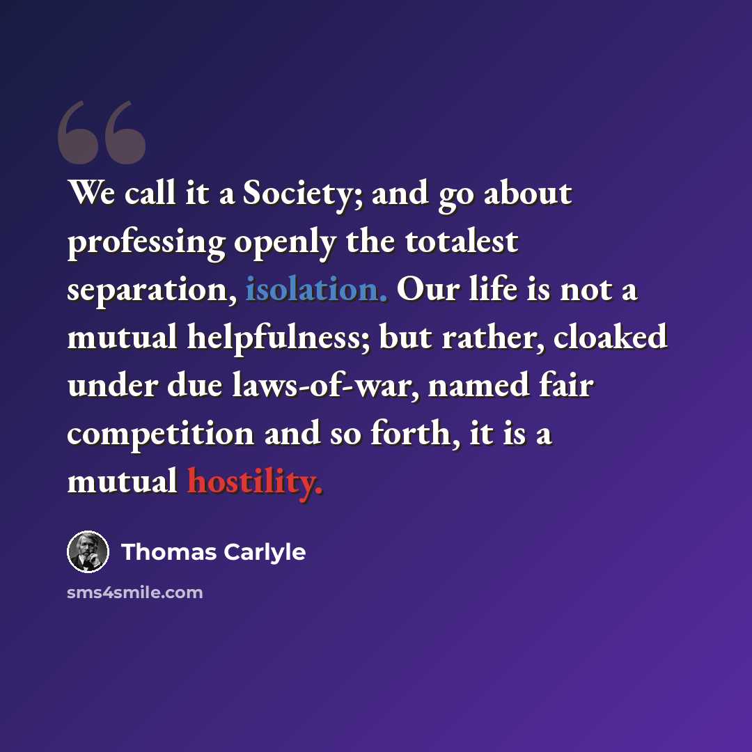 “We call it a Society; and go about professing openly the totalest separation, isolation. Our life is not a mutual helpfulness; but rather, cloaked under due laws-of-war, named fair competition and so forth, it is a mutual hostility.” quote by Thomas Carlyle