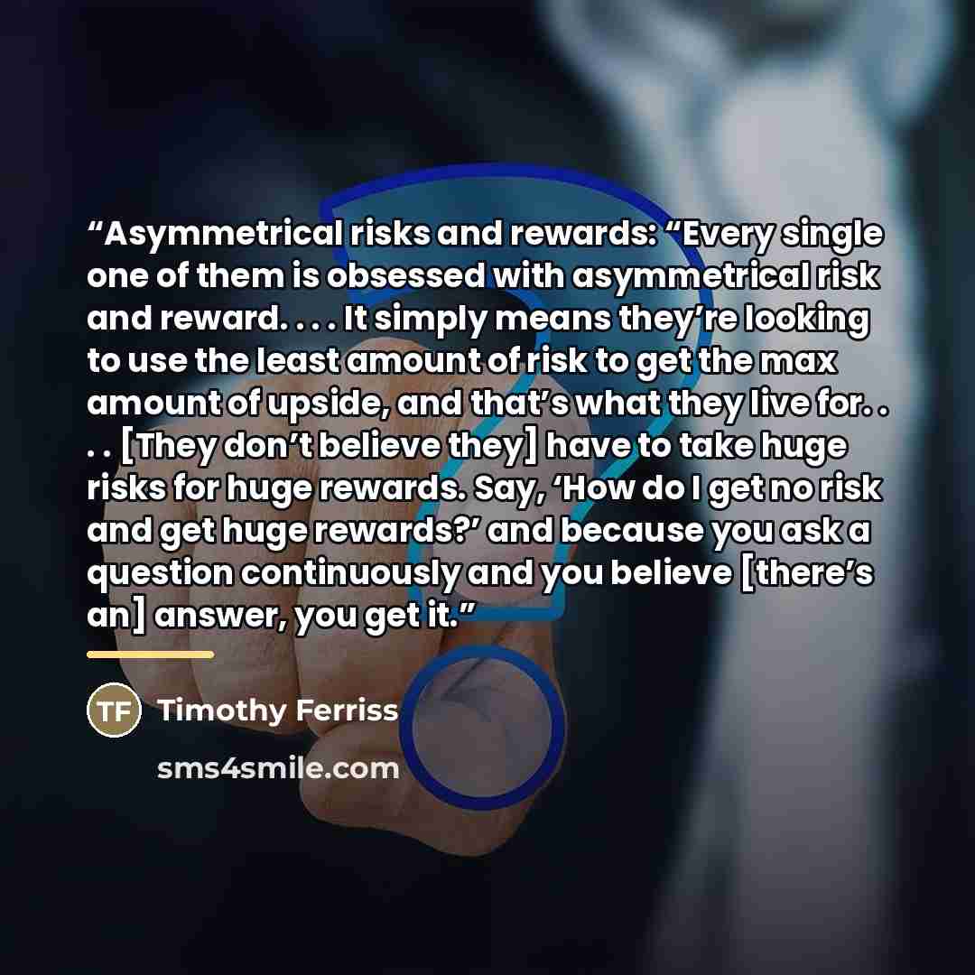“Asymmetrical risks and rewards: “Every single one of them is obsessed with asymmetrical risk and reward. . . . It simply means they’re looking to use the least amount of risk to get the max amount of upside, and that’s what they live for. . . . [They don’t believe they] have to take huge risks for…” quote by Timothy Ferriss