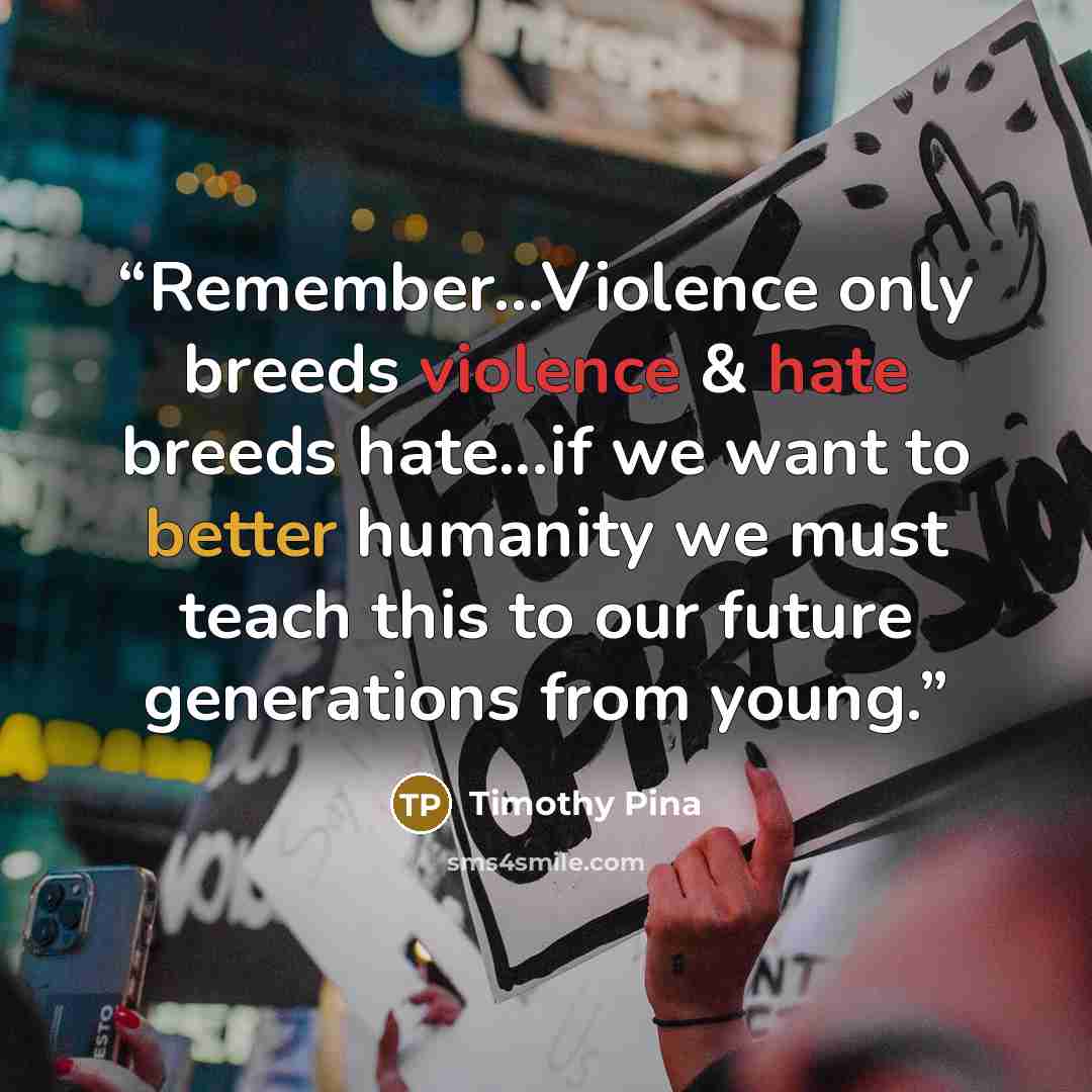 “Remember...Violence only breeds violence & hate breeds hate...if we want to better humanity we must teach this to our future generations from young.” quote by Timothy Pina