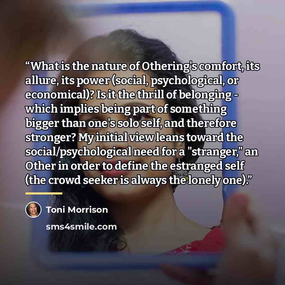 “What is the nature of Othering's comfort, its allure, its power (social, psychological, or economical)? Is it the thrill of belonging - which implies being part of something bigger than one's solo self, and therefore stronger? My initial view leans toward the social/psychological need for a…” quote by Toni Morrison