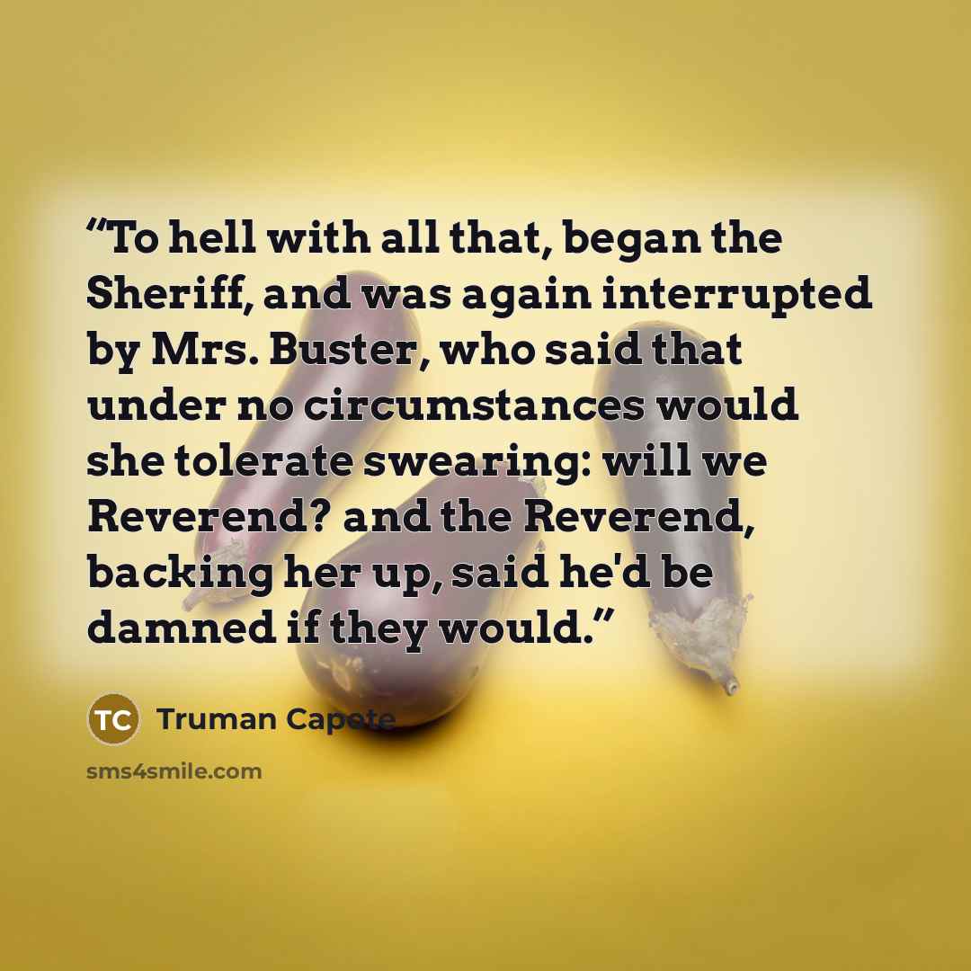 “To hell with all that, began the Sheriff, and was again interrupted by Mrs. Buster, who said that under no circumstances would she tolerate swearing: will we Reverend? and the Reverend, backing her up, said he'd be damned if they would.” quote by Truman Capote