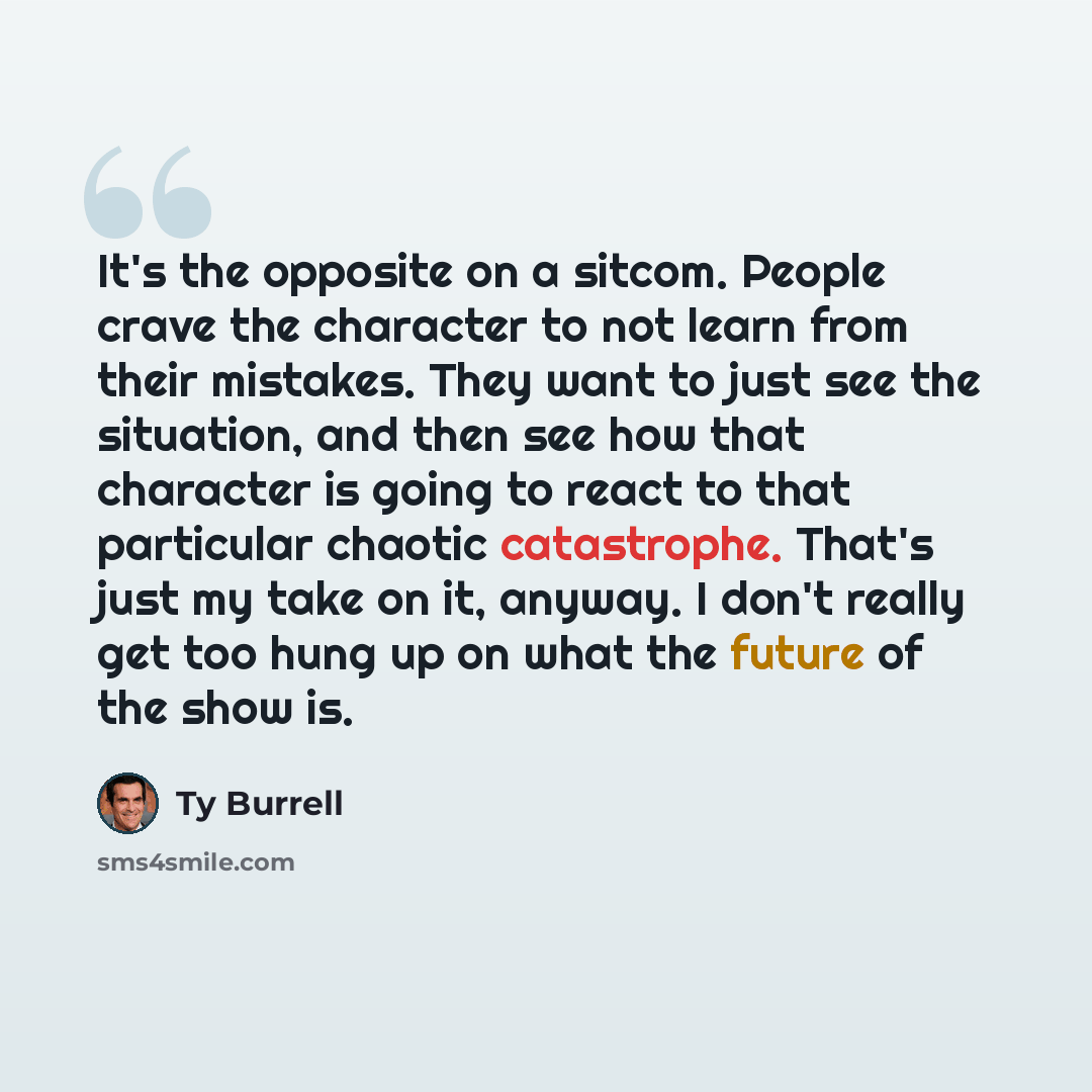 “It's the opposite on a sitcom. People crave the character to not learn from their mistakes. They want to just see the situation, and then see how that character is going to react to that particular chaotic catastrophe. That's just my take on it, anyway. I don't really get too hung up on what the…” quote by Ty Burrell