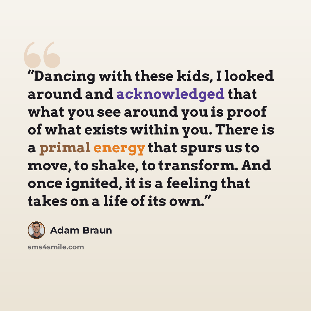 “Dancing with these kids, I looked around and acknowledged that what you see around you is proof of what exists within you. There is a primal energy that spurs us to move, to shake, to transform. And once ignited, it is a feeling that takes on a life of its own.” quote by Adam Braun