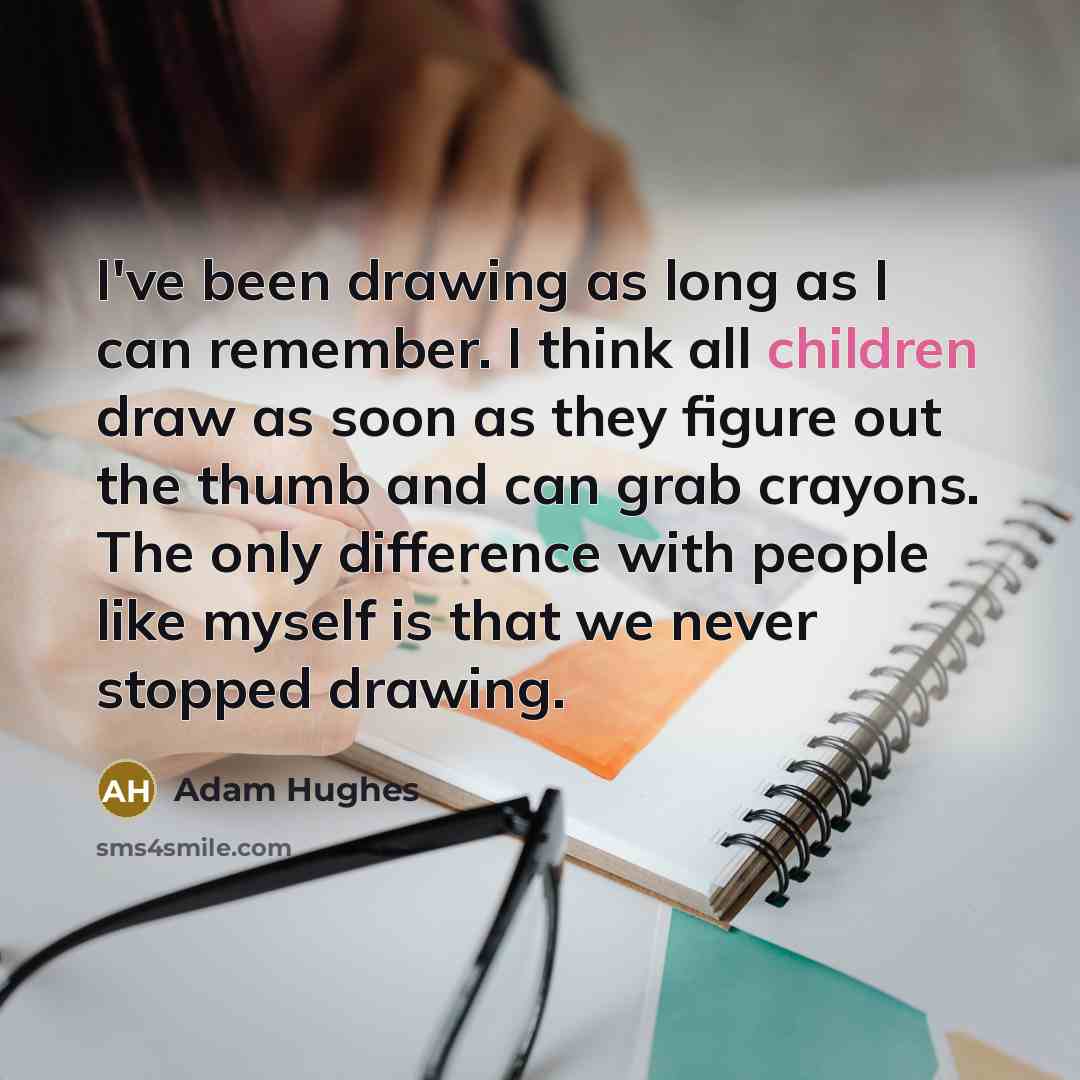 “I've been drawing as long as I can remember. I think all children draw as soon as they figure out the thumb and can grab crayons. The only difference with people like myself is that we never stopped drawing.” quote by Adam Hughes