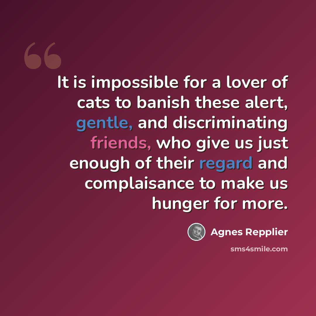 “It is impossible for a lover of cats to banish these alert, gentle, and discriminating friends, who give us just enough of their regard and complaisance to make us hunger for more.” quote by Agnes Repplier