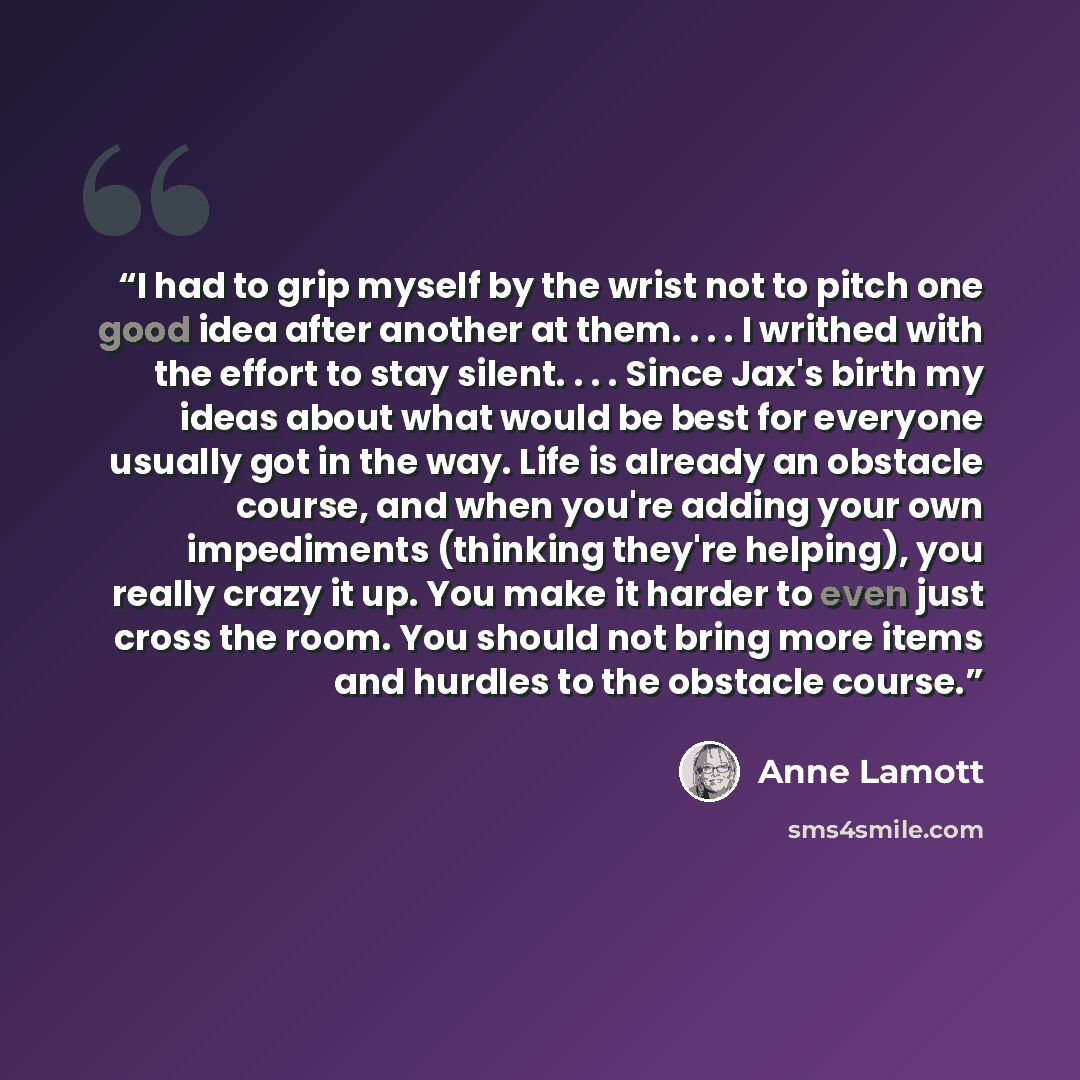 “I had to grip myself by the wrist not to pitch one good idea after another at them. . . . I writhed with the effort to stay silent. . . . Since Jax's birth my ideas about what would be best for everyone usually got in the way. Life is already an obstacle course, and when you're adding your own…” quote by Anne Lamott