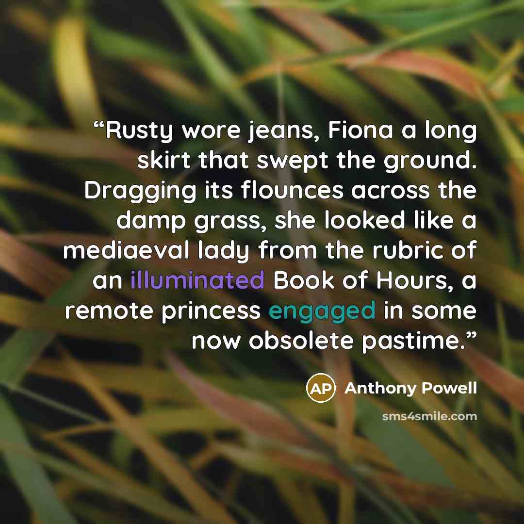 “Rusty wore jeans, Fiona a long skirt that swept the ground. Dragging its flounces across the damp grass, she looked like a mediaeval lady from the rubric of an illuminated Book of Hours, a remote princess engaged in some now obsolete pastime.” quote by Anthony Powell