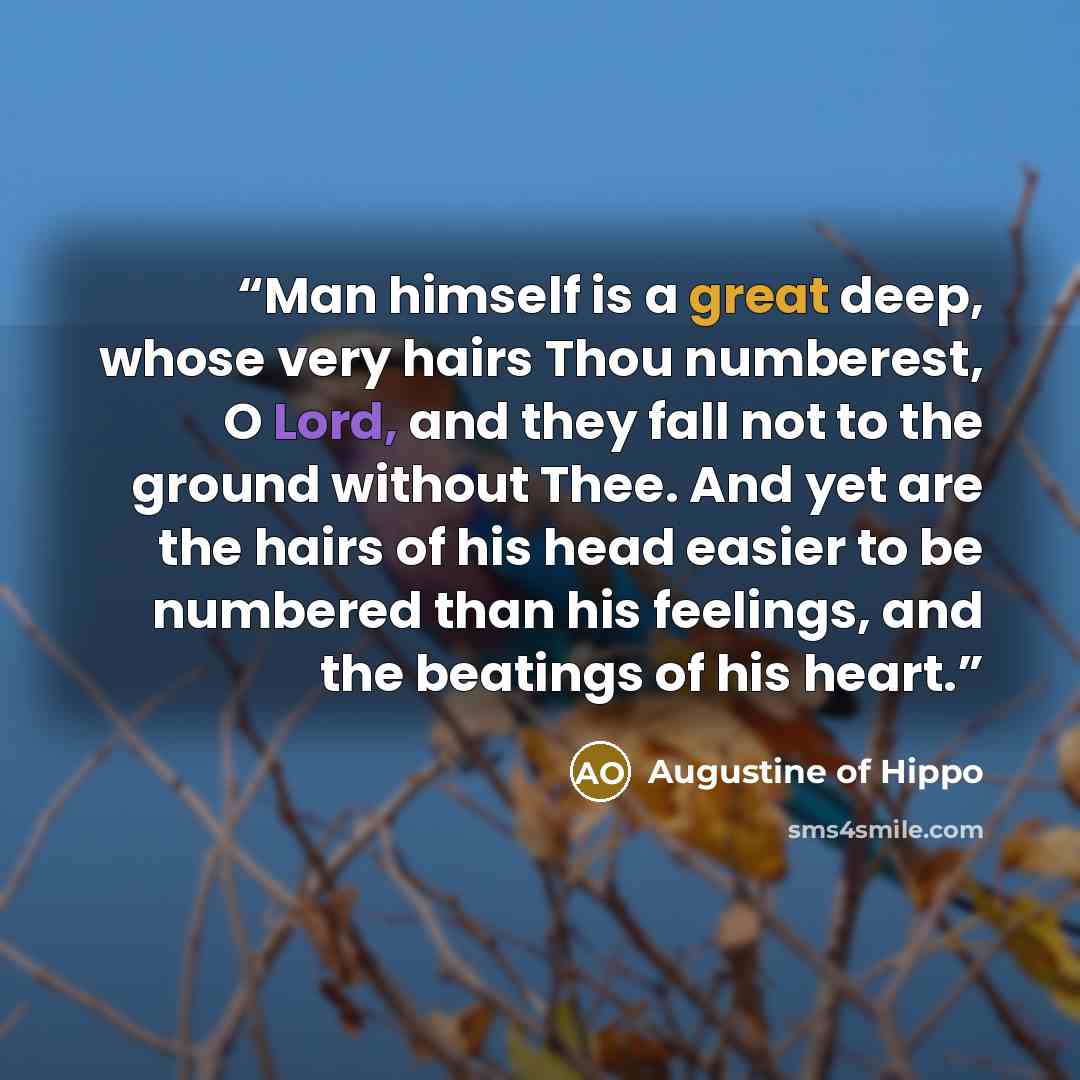 “Man himself is a great deep, whose very hairs Thou numberest, O Lord, and they fall not to the ground without Thee. And yet are the hairs of his head easier to be numbered than his feelings, and the beatings of his heart.” quote by Augustine of Hippo