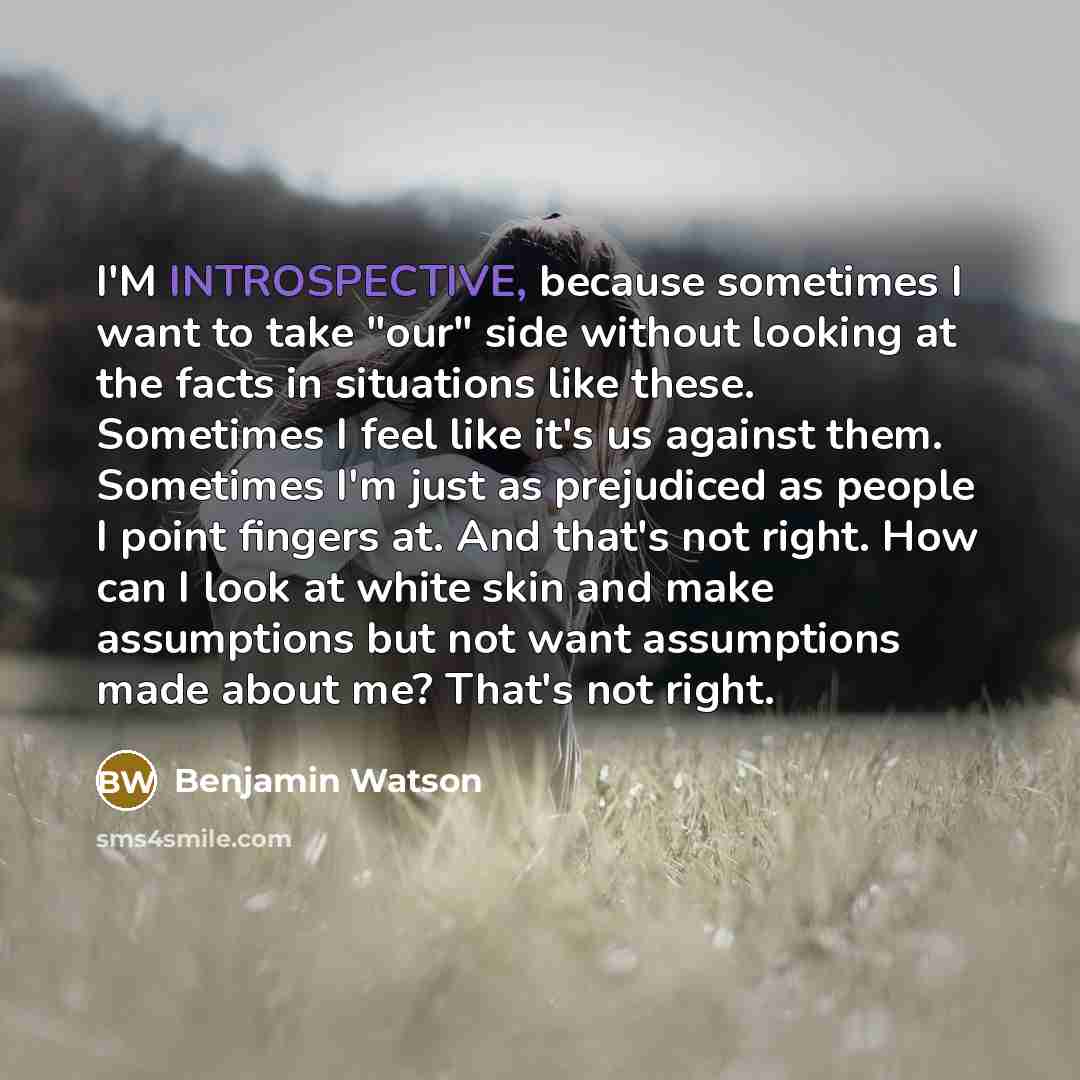 “I'M INTROSPECTIVE, because sometimes I want to take "our" side without looking at the facts in situations like these. Sometimes I feel like it's us against them. Sometimes I'm just as prejudiced as people I point fingers at. And that's not right. How can I look at white skin and make assumptions…” quote by Benjamin Watson