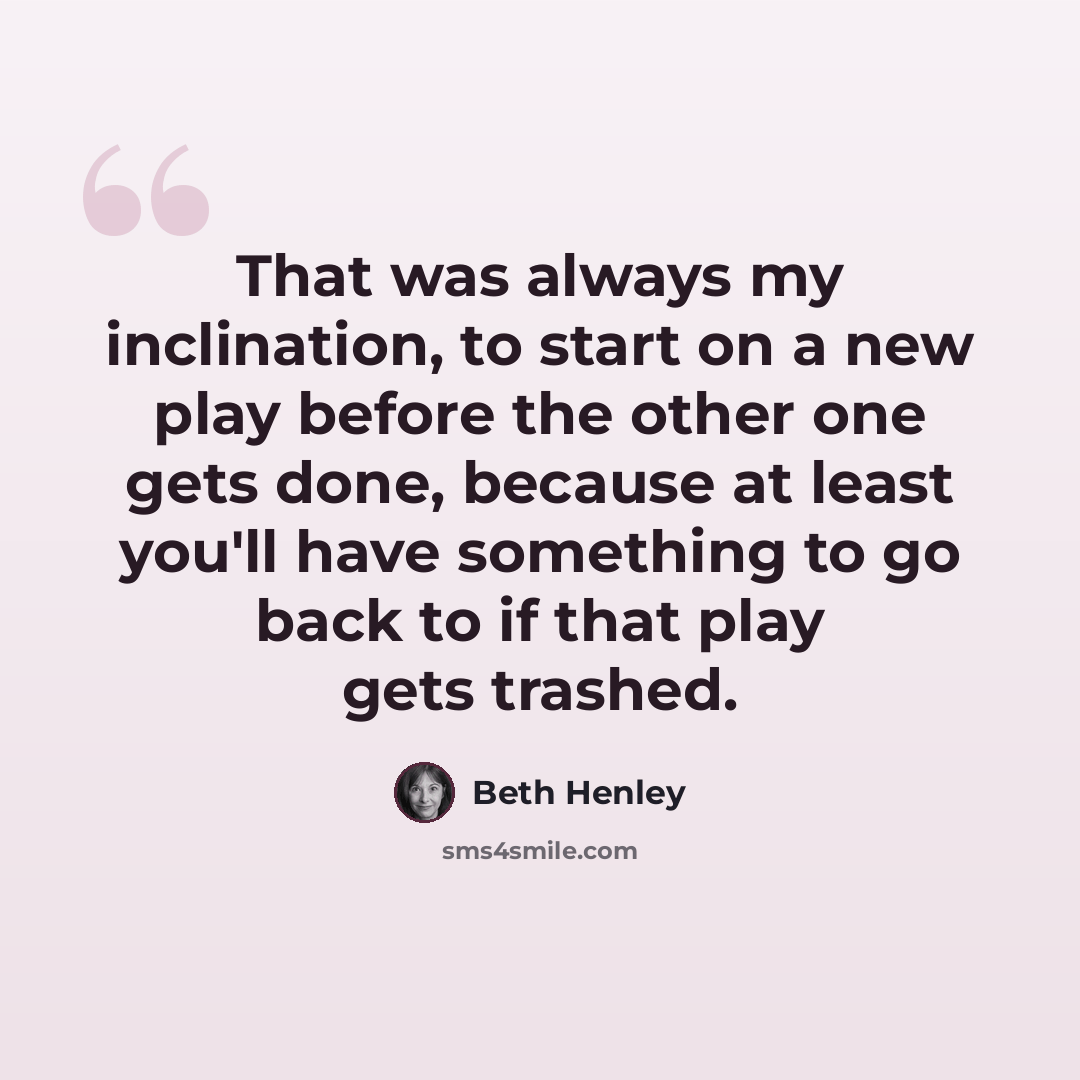 “That was always my inclination, to start on a new play before the other one gets done, because at least you'll have something to go back to if that play gets trashed.” quote by Beth Henley