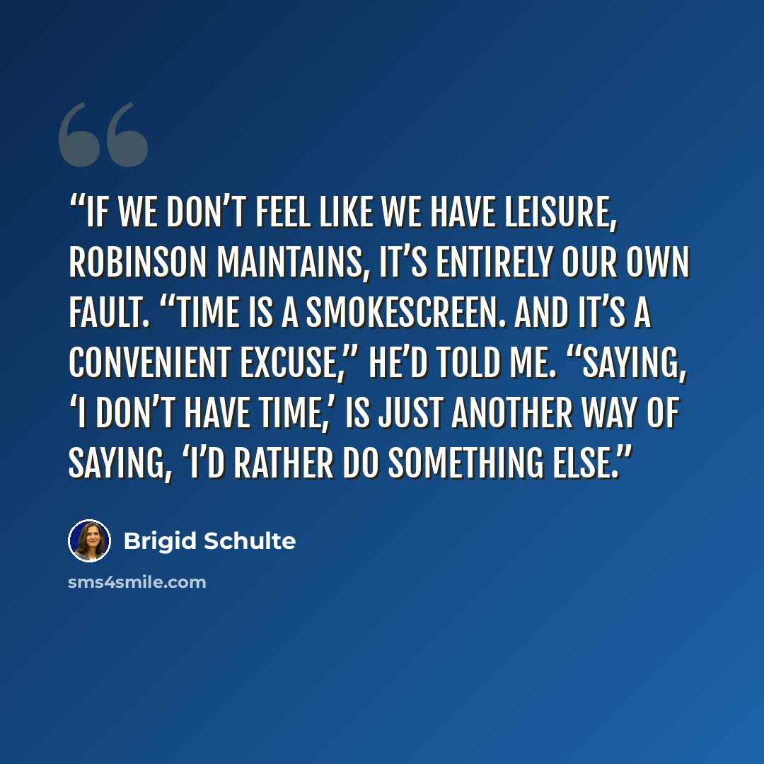 “If we don’t feel like we have leisure, Robinson maintains, it’s entirely our own fault. “Time is a smokescreen. And it’s a convenient excuse,” he’d told me. “Saying, ‘I don’t have time,’ is just another way of saying, ‘I’d rather do something else.” quote by Brigid Schulte