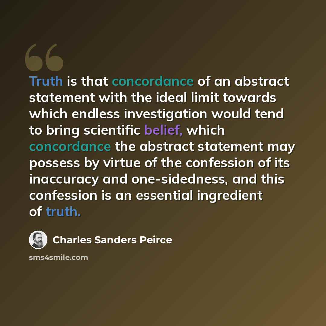 “Truth is that concordance of an abstract statement with the ideal limit towards which endless investigation would tend to bring scientific belief, which concordance the abstract statement may possess by virtue of the confession of its inaccuracy and one-sidedness, and this confession is an…” quote by Charles Sanders Peirce
