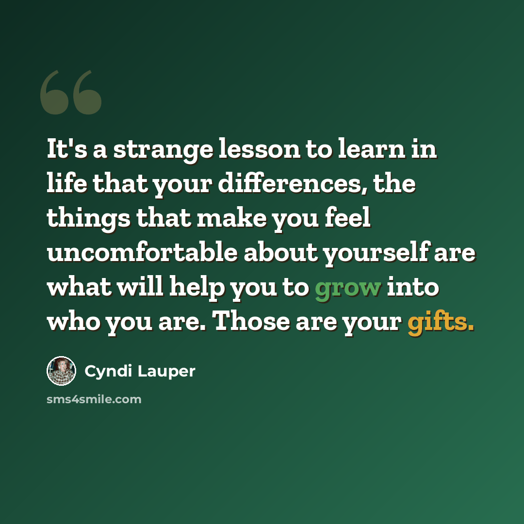 “It's a strange lesson to learn in life that your differences, the things that make you feel uncomfortable about yourself are what will help you to grow into who you are. Those are your gifts.” quote by Cyndi Lauper