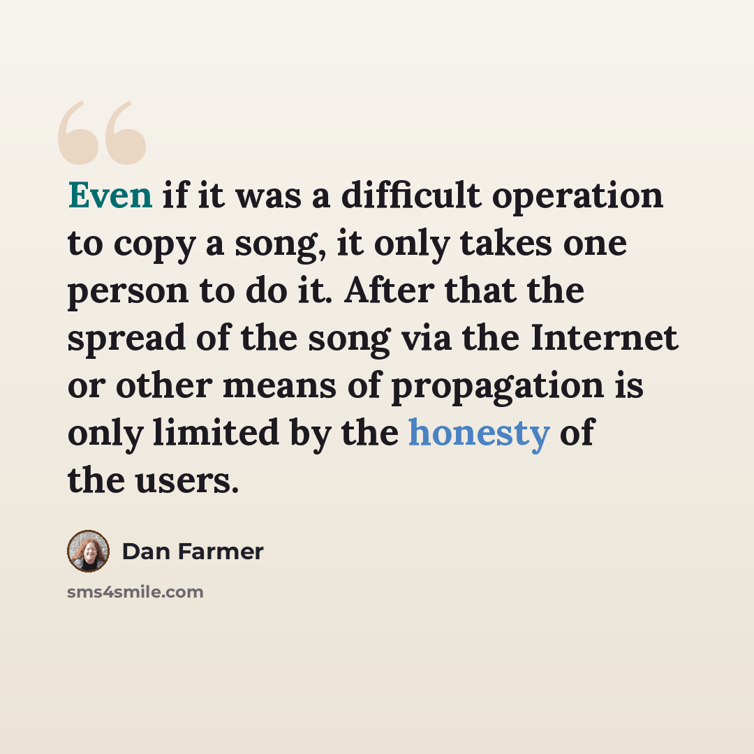 “Even if it was a difficult operation to copy a song, it only takes one person to do it. After that the spread of the song via the Internet or other means of propagation is only limited by the honesty of the users.” quote by Dan Farmer