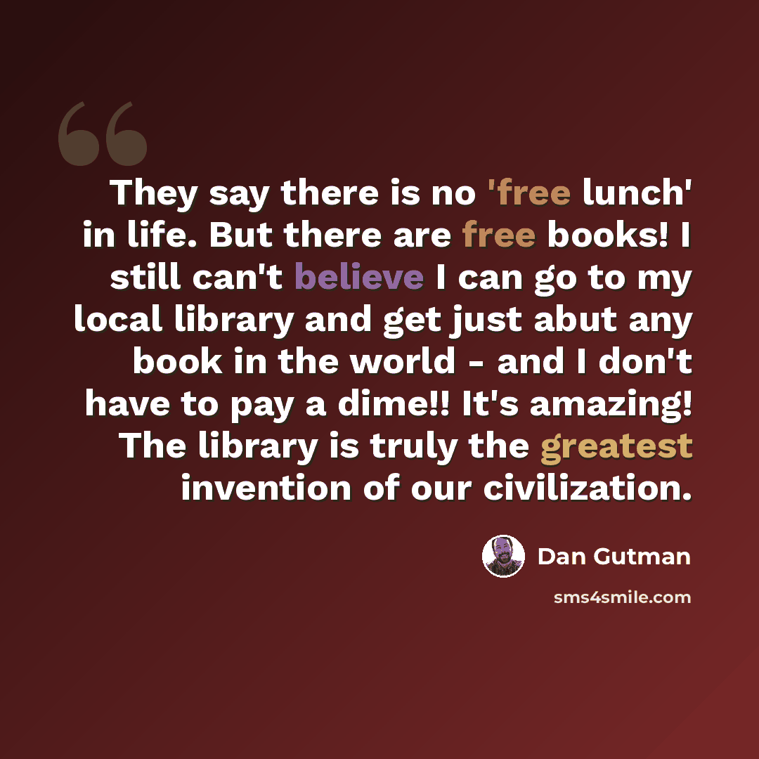 “They say there is no 'free lunch' in life. But there are free books! I still can't believe I can go to my local library and get just abut any book in the world - and I don't have to pay a dime!! It's amazing! The library is truly the greatest invention of our civilization.” quote by Dan Gutman
