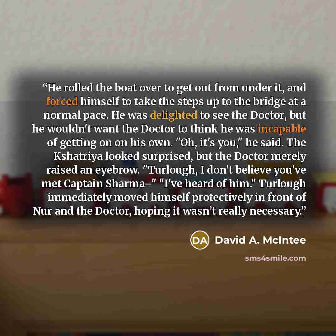 “He rolled the boat over to get out from under it, and forced himself to take the steps up to the bridge at a normal pace. He was delighted to see the Doctor, but he wouldn't want the Doctor to think he was incapable of getting on on his own. "Oh, it's you," he said. The Kshatriya looked surprised…” quote by David A. McIntee