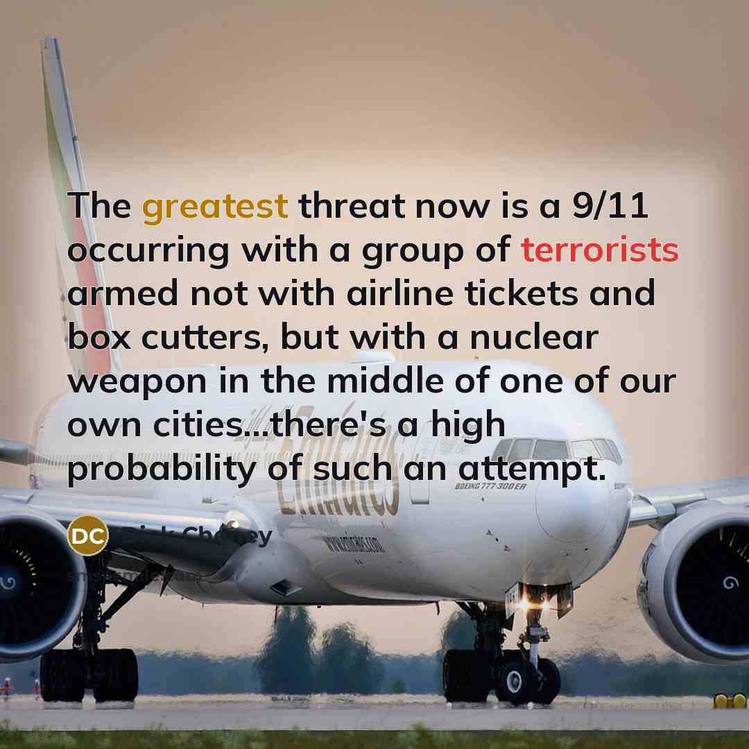 “The greatest threat now is a 9/11 occurring with a group of terrorists armed not with airline tickets and box cutters, but with a nuclear weapon in the middle of one of our own cities...there's a high probability of such an attempt.” quote by Dick Cheney