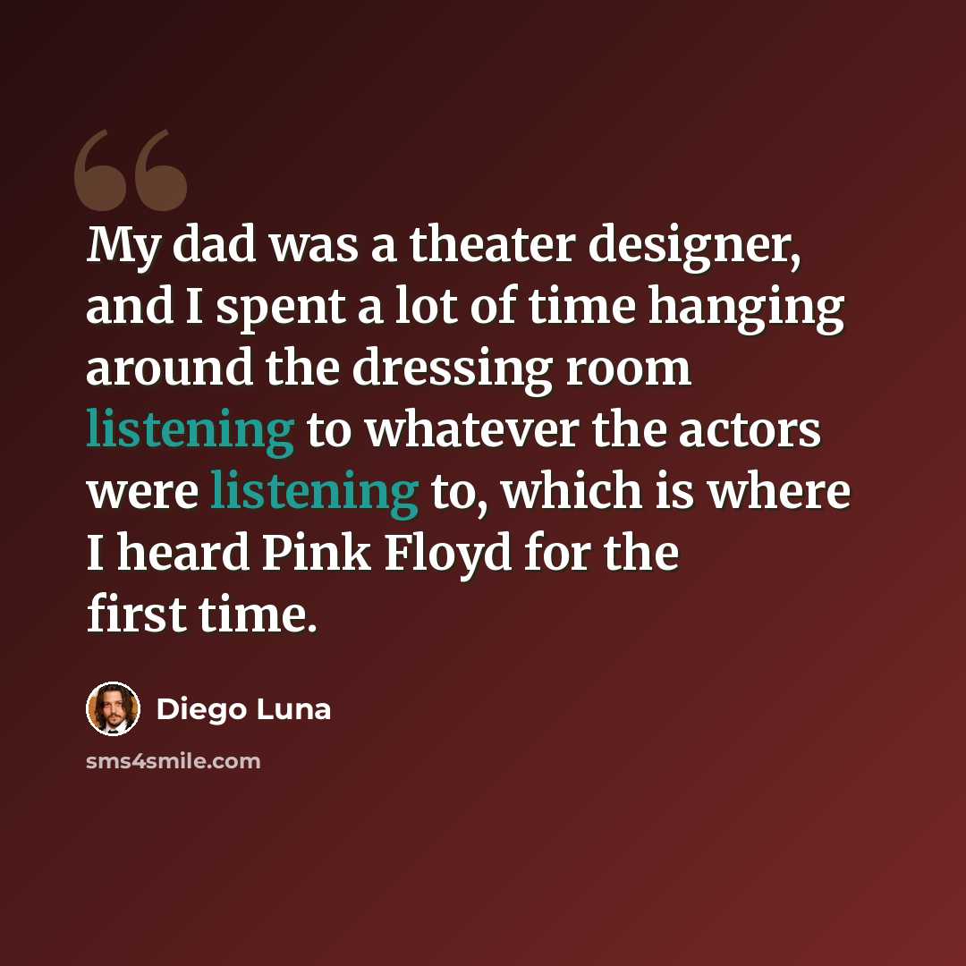 “My dad was a theater designer, and I spent a lot of time hanging around the dressing room listening to whatever the actors were listening to, which is where I heard Pink Floyd for the first time.” quote by Diego Luna