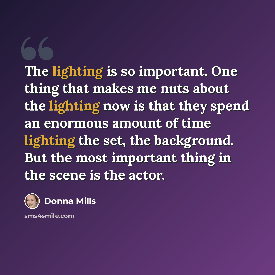 “The lighting is so important. One thing that makes me nuts about the lighting now is that they spend an enormous amount of time lighting the set, the background. But the most important thing in the scene is the actor.” quote by Donna Mills