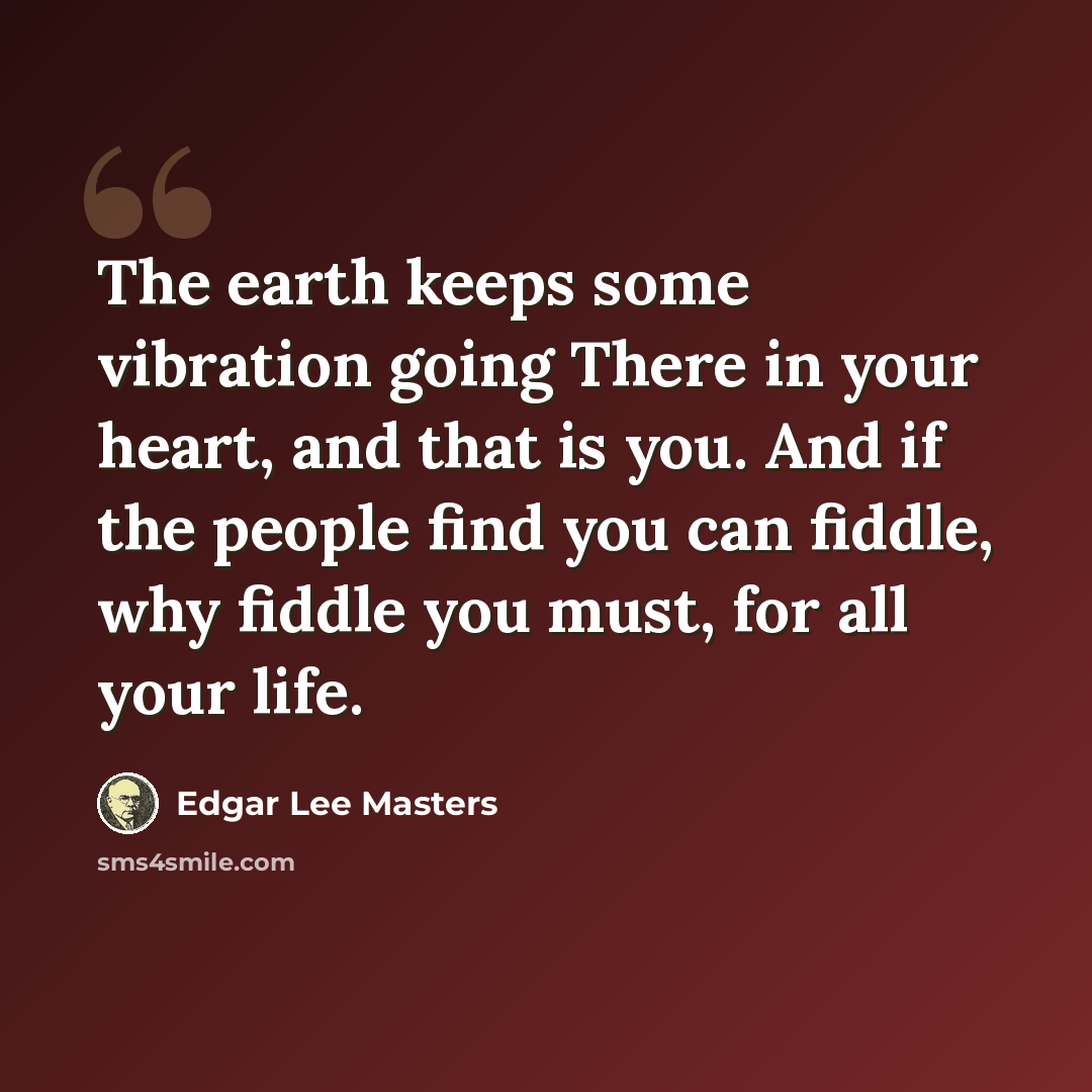 “The earth keeps some vibration going There in your heart, and that is you. And if the people find you can fiddle, why fiddle you must, for all your life.” quote by Edgar Lee Masters