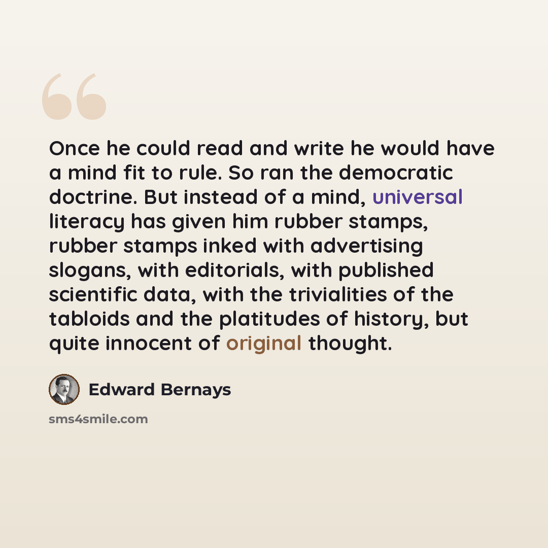“Once he could read and write he would have a mind fit to rule. So ran the democratic doctrine. But instead of a mind, universal literacy has given him rubber stamps, rubber stamps inked with advertising slogans, with editorials, with published scientific data, with the trivialities of the tabloids…” quote by Edward Bernays