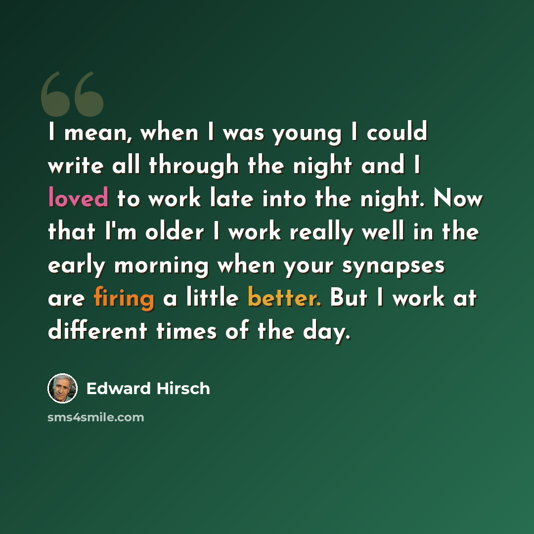 “I mean, when I was young I could write all through the night and I loved to work late into the night. Now that I'm older I work really well in the early morning when your synapses are firing a little better. But I work at different times of the day.” quote by Edward Hirsch