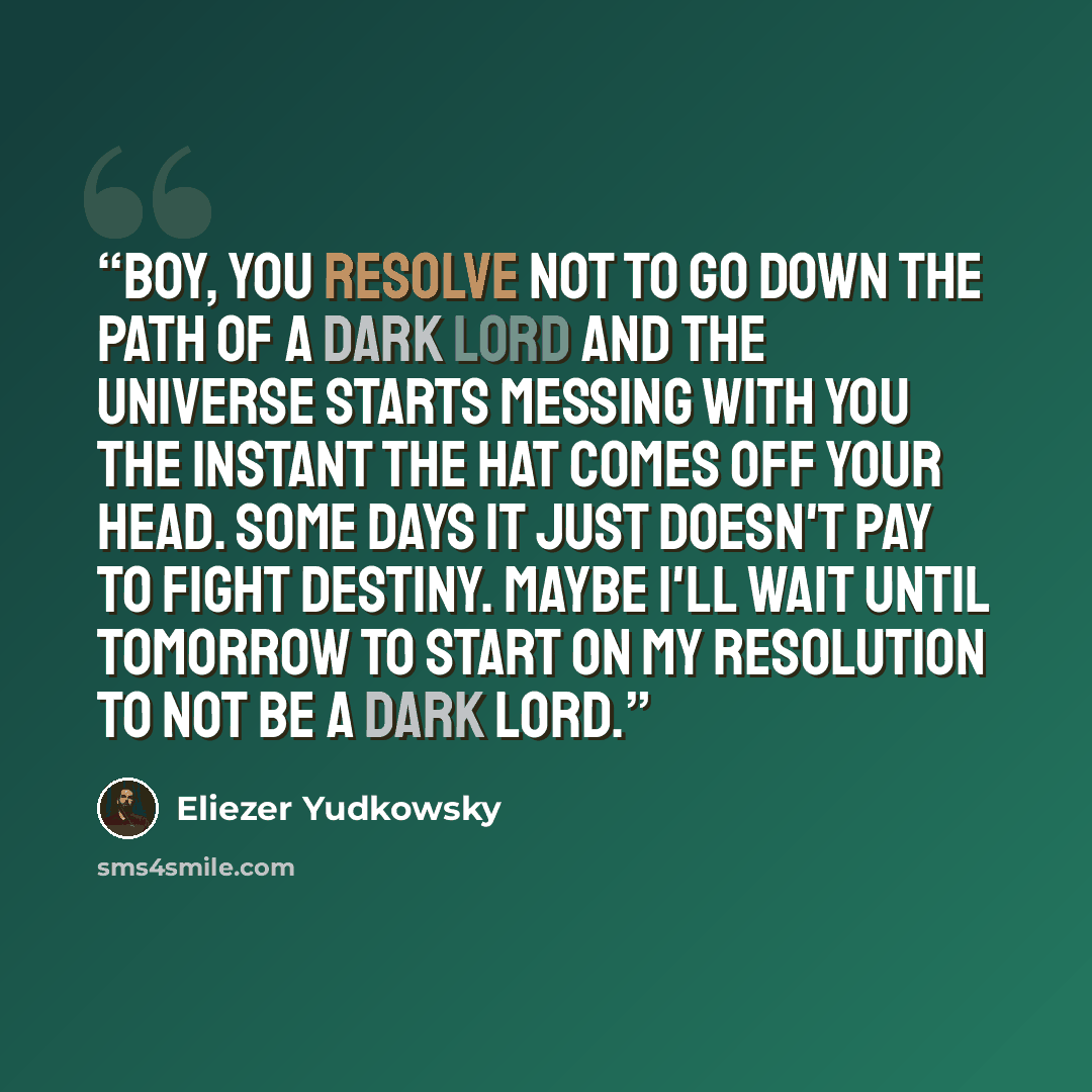 “Boy, you resolve not to go down the path of a Dark Lord and the universe starts messing with you the instant the Hat comes off your head. Some days it just doesn't pay to fight destiny. Maybe I'll wait until tomorrow to start on my resolution to not be a Dark Lord.” quote by Eliezer Yudkowsky
