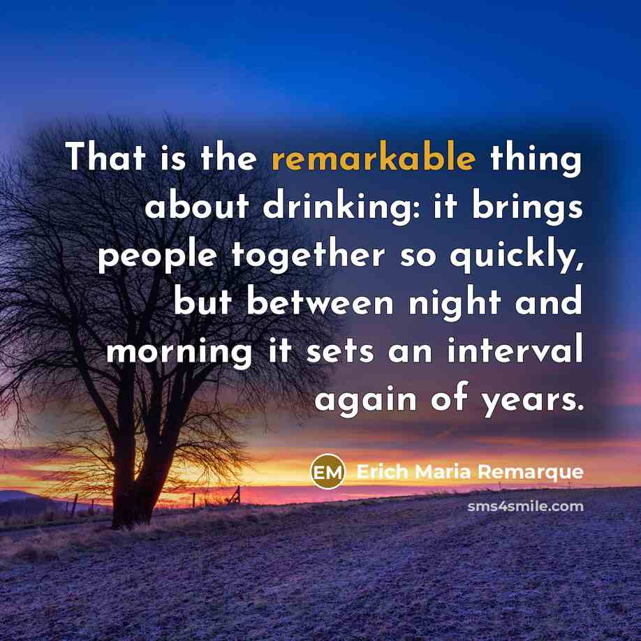 “That is the remarkable thing about drinking: it brings people together so quickly, but between night and morning it sets an interval again of years.” quote by Erich Maria Remarque