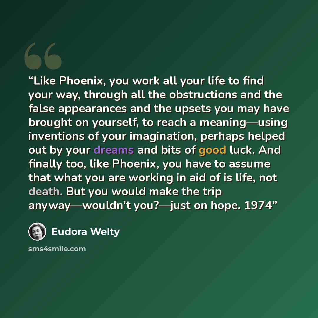 “Like Phoenix, you work all your life to find your way, through all the obstructions and the false appearances and the upsets you may have brought on yourself, to reach a meaning—using inventions of your imagination, perhaps helped out by your dreams and bits of good luck. And finally too, like…” quote by Eudora Welty