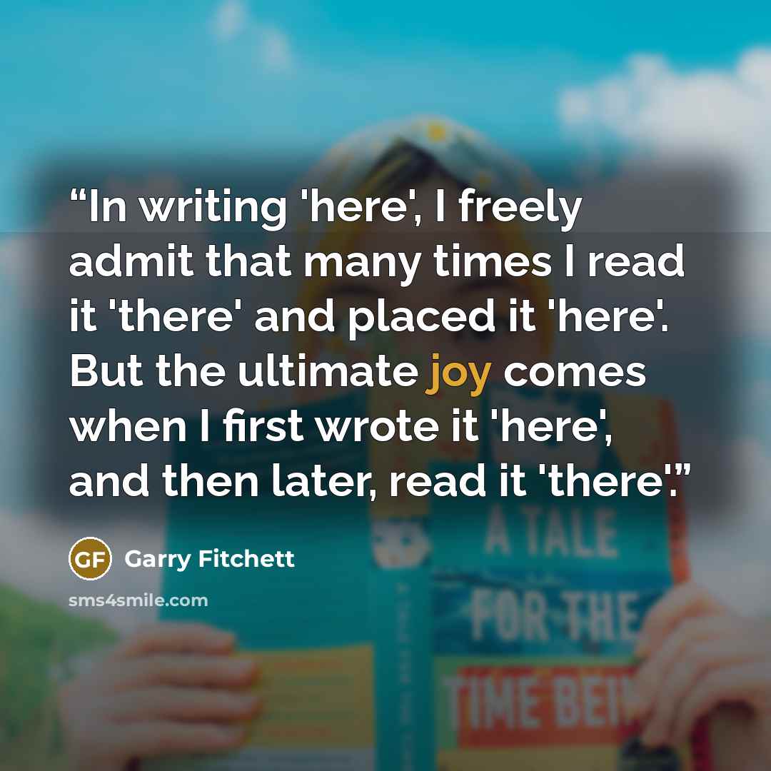 “In writing 'here', I freely admit that many times I read it 'there' and placed it 'here'. But the ultimate joy comes when I first wrote it 'here', and then later, read it 'there'.” quote by Garry Fitchett