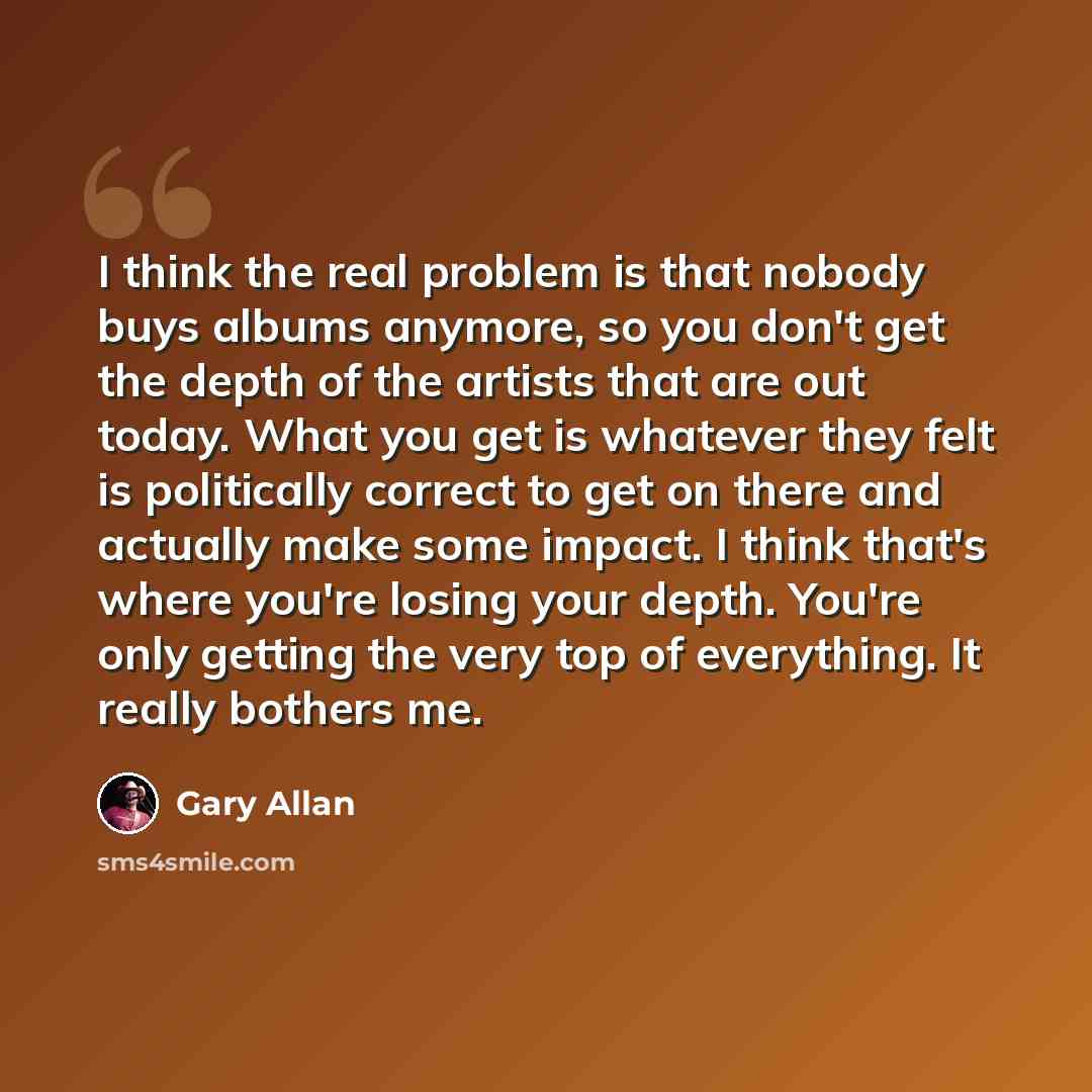 “I think the real problem is that nobody buys albums anymore, so you don't get the depth of the artists that are out today. What you get is whatever they felt is politically correct to get on there and actually make some impact. I think that's where you're losing your depth. You're only getting the…” quote by Gary Allan
