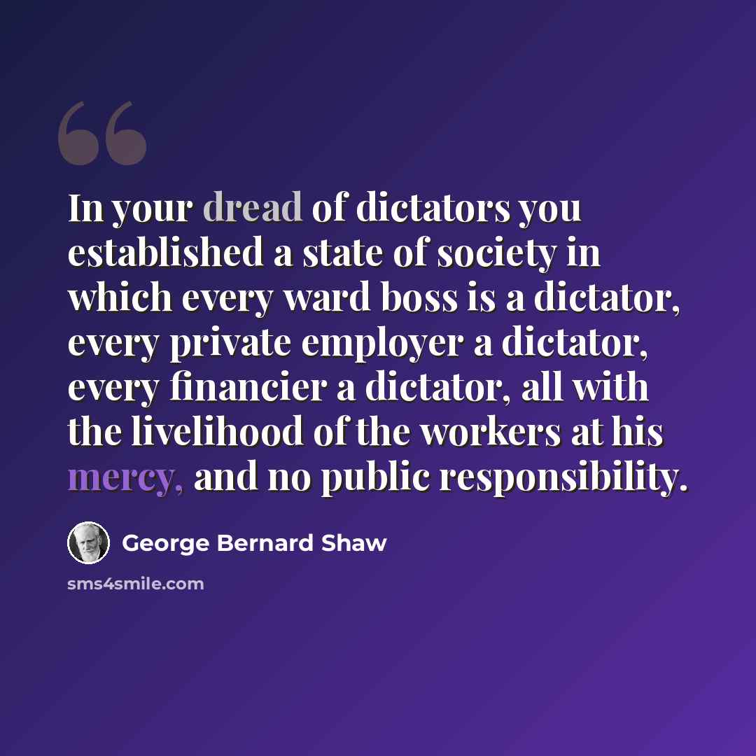 “In your dread of dictators you established a state of society in which every ward boss is a dictator, every private employer a dictator, every financier a dictator, all with the livelihood of the workers at his mercy, and no public responsibility.” quote by George Bernard Shaw