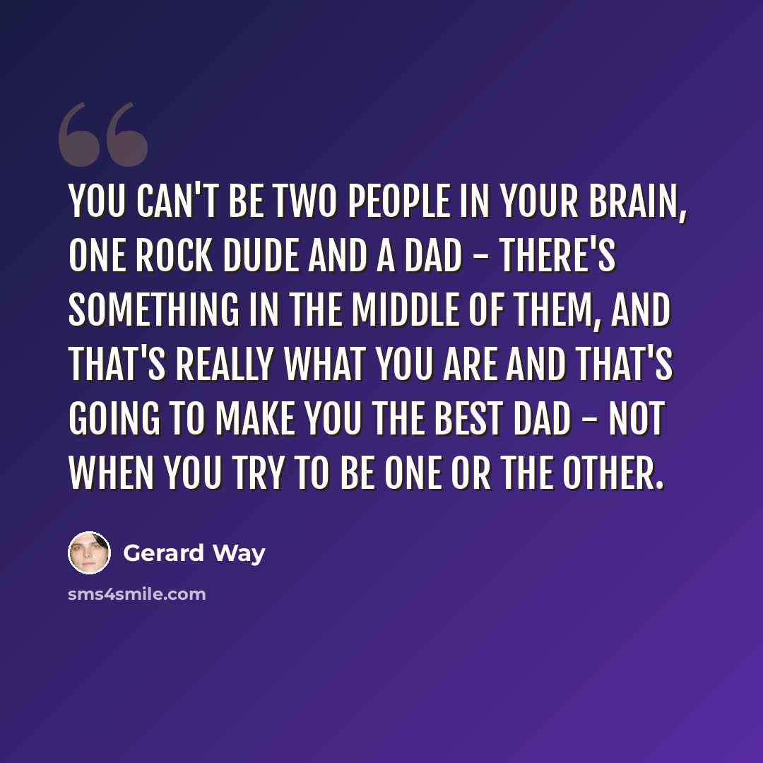 “You can't be two people in your brain, one rock dude and a dad - there's something in the middle of them, and that's really what you are and that's going to make you the best dad - not when you try to be one or the other.” quote by Gerard Way